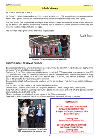 4
CLTAWA Newsletter August 2013
Schools Showcase
BATEMAN PRIMARY SCHOOL
On Friday 22nd
March Bateman Primary School had a whole school LOTE assembly. Around 60 students from
Year 1 and 2 gave a spectacular performance of the popular Chinese children’s song, ‘Two Tigers’.
The Year 3s and Year 4s performed a bilingual prose recitation about animals while a short sketch performed
by the Year 5s and Year 6s to show the audience how a traditional Chinese birthday is celebrated with
longevity noodles, red packets and red eggs!
The assembly had a great turnout and was a huge success!
 Rachel Brown
Bateman P S students perform at assembly
CHRISTCHURCH GRAMMAR SCHOOL
Congratulations to Christ Church Grammar School for winning the CLTAWA Top School Award trophy in the
Language Perfect World Championships 2014!
Students at Christ Church Grammar school spent an incredible 2, 838 hours online to answer more than 900
000 questions and place 20th
overall globally in this year’s Language Perfect World Championships. They
placed 1st
in WA for Chinese, 1st
in the AISWA network and 1st
in the MLTAWA network of schools … with a
tally of 3 trophies for their outstanding achievements!
Congratulations to all staff and students, you have set the standards very high for the competition in Western
Australia.
The top 5 schools for Chinese in the 2013 Championships were:
Christ Church Grammar School with 54, 010 points; Methodist Ladies’ College with 42, 602 points;
hung Wah Chinese School, Leeming with 40, 651 points; Mount Lawley SHS with 34, 549’ pointsGeraldton
Grammar School with 31, 310 points
()Points mentioned are what each school earned in the Chinese language)
Good luck to all in preparation for the 2014 Championships – you are all officially in training!
Tania Christie (Language Perfect) with
CGS students and the winners’ cup
REMINDER!!!
2013 CLTAWA STATE MANDARIN
SPEAKING COMPETITION
1.30 pm – 4:30 pm, Saturday, 14th
September 2012
Closing Date
Wednesday, 4th September 2013
2013 CLTAWA STATE CHINESE
WRITING COMPETITION
Closing Date
Wednesday, 4th September 2013
 