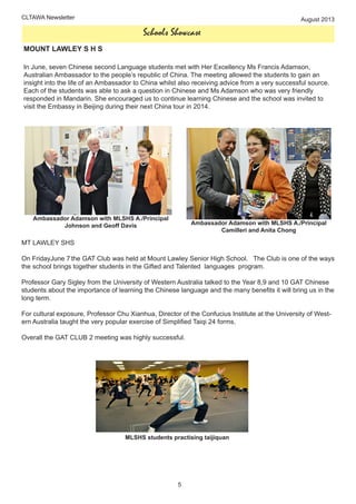 CLTAWA Newsletter August 2013
Schools Showcase
MOUNT LAWLEY S H S
In June, seven Chinese second Language students met with Her Excellency Ms Francis Adamson,
Australian Ambassador to the people’s republic of China. The meeting allowed the students to gain an
insight into the life of an Ambassador to China whilst also receiving advice from a very successful source.
Each of the students was able to ask a question in Chinese and Ms Adamson who was very friendly
responded in Mandarin. She encouraged us to continue learning Chinese and the school was invited to
visit the Embassy in Beijing during their next China tour in 2014.
Ambassador Adamson with MLSHS A./Principal
Johnson and Geoff Davis Ambassador Adamson with MLSHS A./Principal
Camilleri and Anita Chong
MT LAWLEY SHS
On FridayJune 7 the GAT Club was held at Mount Lawley Senior High School. The Club is one of the ways
the school brings together students in the Gifted and Talented languages program.
Professor Gary Sigley from the University of Western Australia talked to the Year 8,9 and 10 GAT Chinese
students about the importance of learning the Chinese language and the many benefits it will bring us in the
long term.
For cultural exposure, Professor Chu Xianhua, Director of the Confucius Institute at the University of West-
ern Australia taught the very popular exercise of Simplified Taiqi 24 forms.
Overall the GAT CLUB 2 meeting was highly successful.
MLSHS students practising taijiquan
44
5
 