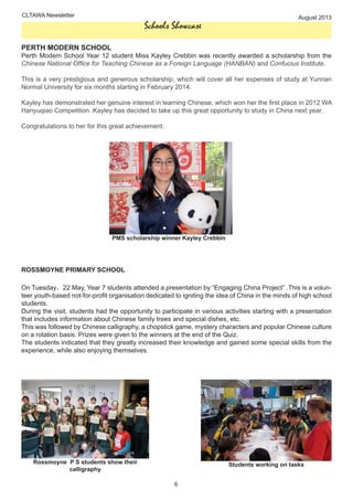 CLTAWA Newsletter August 2013
6
Schools Showcase
PERTH MODERN SCHOOL
Perth Modern School Year 12 student Miss Kayley Crebbin was recently awarded a scholarship from the
Chinese National Office for Teaching Chinese as a Foreign Language (HANBAN) and Confucius Institute.
This is a very prestigious and generous scholarship, which will cover all her expenses of study at Yunnan
Normal University for six months starting in February 2014.
Kayley has demonstrated her genuine interest in learning Chinese, which won her the first place in 2012 WA
Hanyuqiao Competition. Kayley has decided to take up this great opportunity to study in China next year.
Congratulations to her for this great achievement.
ROSSMOYNE PRIMARY SCHOOL
On Tuesday，22 May, Year 7 students attended a presentation by “Engaging China Project” .This is a volun-
teer youth-based not-for-profit organisation dedicated to igniting the idea of China in the minds of high school
students.
During the visit, students had the opportunity to participate in various activities starting with a presentation
that includes information about Chinese family trees and special dishes, etc.
This was followed by Chinese calligraphy, a chopstick game, mystery characters and popular Chinese culture
on a rotation basis. Prizes were given to the winners at the end of the Quiz.
The students indicated that they greatly increased their knowledge and gained some special skills from the
experience, while also enjoying themselves.
Rossmoyne P S students show their
calligraphy
Students working on tasks
PMS scholarship winner Kayley Crebbin
 