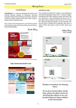 CLTAWA Newsletter August 2013
8
Sharing Corner
CanUHanyu
CanUHanyu is a resource designed for Iphone and
Android devices created by Education Services
Australia (ESA) for the teaching of Chinese. Students
of Mount Lawley Senior High School like using it.
Please refer to attached flyer.
http://www.iphoneappstorm.com/iphone-apps/
education/au.edu.esa.CanyuHanyu/canuhanyu.
php?id=667780038
Anita Chong
memrise.com
The website promotes the creative and imaginative
learning of languages using ‘mems’ – photos, images,
animations that help reinforce words and facts into
our memories. I have introduced the site to my Y7
and after school students and they love it! It is best
for individual learning though, so the students can
use the site to practise the vocabulary they learn in
class at their own pace or even to learn some new
words.
Arlene Wong
Perth College
http://www.tesaustralia.com/
Thanks to members for sharing
these.
If you have found other useful
sites, please let others know by
advising the editors so we can
mention them in future edition
of the Newsletter
 