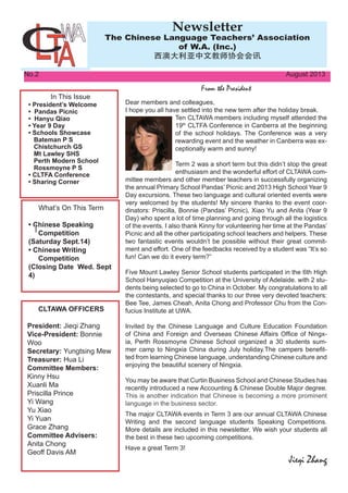 In This Issue
• President’s Welcome
• Pandas Picnic
• Hanyu Qiao
• Year 9 Day
• Schools Showcase
Bateman P S
Chistchurch GS
Mt Lawley SHS
Perth Modern School
Rossmoyne P S
• CLTFA Conference
• Sharing Corner
What’s On This Term
• Chinese Speaking
Competition
(Saturday Sept.14)
• Chinese Writing
Competition
(Closing Date Wed. Sept
4)
No.2												 August 2013
From the President
Newsletter
The Chinese Language Teachers’ Association
of W.A. (Inc.)
西澳大利亚中文教师协会会讯
Dear members and colleagues,
I hope you all have settled into the new term after the holiday break.
Ten CLTAWA members including myself attended the
19th
CLTFA Conference in Canberra at the beginning
of the school holidays. The Conference was a very
rewarding event and the weather in Canberra was ex-
ceptionally warm and sunny!
Term 2 was a short term but this didn’t stop the great
enthusiasm and the wonderful effort of CLTAWA com-
mittee members and other member teachers in successfully organizing
the annual Primary School Pandas’ Picnic and 2013 High School Year 9
Day excursions. These two language and cultural oriented events were
very welcomed by the students! My sincere thanks to the event coor-
dinators: Priscilla, Bonnie (Pandas’ Picnic), Xiao Yu and Anita (Year 9
Day) who spent a lot of time planning and going through all the logistics
of the events. I also thank Kinny for volunteering her time at the Pandas’
Picnic and all the other participating school teachers and helpers. These
two fantastic events wouldn’t be possible without their great commit-
ment and effort. One of the feedbacks received by a student was “It’s so
fun! Can we do it every term?”
Five Mount Lawley Senior School students participated in the 6th High
School Hanyuqiao Competition at the University of Adelaide. with 2 stu-
dents being selected to go to China in October. My congratulations to all
the contestants, and special thanks to our three very devoted teachers:
Bee Tee, James Cheah, Anita Chong and Professor Chu from the Con-
fucius Institute at UWA.
Invited by the Chinese Language and Culture Education Foundation
of China and Foreign and Overseas Chinese Affairs Office of Ningx-
ia, Perth Rossmoyne Chinese School organized a 30 students sum-
mer camp to Ningxia China during July holiday.The campers benefit-
ted from learning Chinese language, understanding Chinese culture and
enjoying the beautiful scenery of Ningxia.
You may be aware that Curtin Business School and Chinese Studies has
recently introduced a new Accounting & Chinese Double Major degree.
This is another indication that Chinese is becoming a more prominent
language in the business sector.
The major CLTAWA events in Term 3 are our annual CLTAWA Chinese
Writing and the second language students Speaking Competitions.
More details are included in this newsletter. We wish your students all
the best in these two upcoming competitions.
Have a great Term 3!
Jieqi Zhang
CLTAWA OFFICERS
President: Jieqi Zhang
Vice-President: Bonnie
Woo
Secretary: Yungtsing Mew
Treasurer: Hua Li
Committee Members:
Kinny Hsu
Xuanli Ma
Priscilla Prince
Yi Wang
Yu Xiao
Yi Yuan
Grace Zhang
Committee Advisers:
Anita Chong
Geoff Davis AM
 