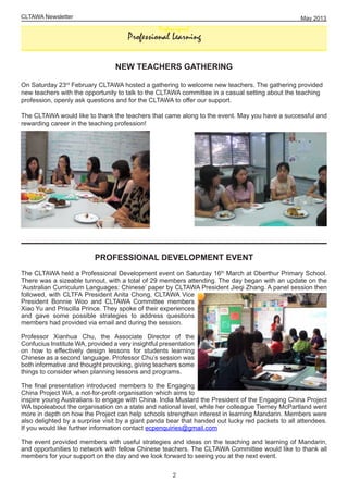 CLTAWA Newsletter
NEW TEACHERS GATHERING
On Saturday 23rd
February CLTAWA hosted a gathering to welcome new teachers. The gathering provided
new teachers with the opportunity to talk to the CLTAWA committee in a casual setting about the teaching
profession, openly ask questions and for the CLTAWA to offer our support.
The CLTAWA would like to thank the teachers that came along to the event. May you have a successful and
rewarding career in the teaching profession!
PROFESSIONAL DEVELOPMENT EVENT
The CLTAWA held a Professional Development event on Saturday 16th
March at Oberthur Primary School.
There was a sizeable turnout, with a total of 29 members attending. The day began with an update on the
‘Australian Curriculum Languages: Chinese’ paper by CLTAWA President Jieqi Zhang. A panel session then
followed, with CLTFA President Anita Chong, CLTAWA Vice
President Bonnie Woo and CLTAWA Committee members
Xiao Yu and Priscilla Prince. They spoke of their experiences
and gave some possible strategies to address questions
members had provided via email and during the session.
Professor Xianhua Chu, the Associate Director of the
Confucius Institute WA, provided a very insightful presentation
on how to effectively design lessons for students learning
Chinese as a second language. Professor Chu’s session was
both informative and thought provoking, giving teachers some
things to consider when planning lessons and programs.
The final presentation introduced members to the Engaging
China Project WA, a not-for-profit organisation which aims to
inspire young Australians to engage with China. India Mustard the President of the Engaging China Project
WA tspoleabout the organisation on a state and national level, while her colleague Tierney McPartland went
more in depth on how the Project can help schools strengthen interest in learning Mandarin. Members were
also delighted by a surprise visit by a giant panda bear that handed out lucky red packets to all attendees.
If you would like further information contact ecpenquiries@gmail.com
The event provided members with useful strategies and ideas on the teaching and learning of Mandarin,
and opportunities to network with fellow Chinese teachers. The CLTAWA Committee would like to thank all
members for your support on the day and we look forward to seeing you at the next event.
May 2013
2
Professiopnal
Professional Learning
 