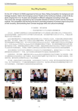 CLTAWA Newsletter
On the 23rd
of March CLTAWA organised its first ever Story Telling Competition for background and
heritage students. Held in the Kurrajong Lecture Theatre at the Confucius Institute, a total of 26 stu-
dents ranging from 4 to 18 years old competed in different categories according to their age.
This event was strongly supported by the Consulate General of China in Perth and the Confucius
Institute. The competition was the first of its kind in promoting students of Chinese origin to be proud
of their ancestry, demonstrating their Chinese language skills and cultural knowledge.
学习祖籍语　留住我的根
――首届西澳华裔中小学生讲故事大赛圆满结束
3月23日，由西澳中文教师协会主办的首届西澳华裔中小学生讲故事大赛在西澳大学孔子学院成功举办。
这次活动是西澳第一次面对全州中小学华裔学生的汉语比赛。旨在鼓励华裔学生努力学习中文，并通过比赛
增进学生的口语表达能力。
　　这次比赛的筹备得到了中国驻珀斯总领馆及西澳大学孔子学院的大力支持。中国驻珀斯总领馆的刘禹同
副总领事、邓方领事，西澳大学孔子学院中方院长褚献华教授，澳大利亚中文教师联会会长林少莲女士，中
华会馆高级副会长饶逸生先生，东方文化艺术协会会长Edward Chin先生，西澳中国语言文化中心会长洪淑贞
女士，以及 Oberthur小学校长Tim Bamber先生作为特邀嘉宾参加了开幕式。邓方领事和褚献华院长还作为特
邀评委参加了评判。刘禹同副总领事为大赛致了开幕辞。刘副总领事在讲话中充分肯定了华裔学生在海外中
华文化传承中的重要地位，并赞扬了西澳中文教师协会在组织面向华裔学生的汉语活动方面的创新精神。
本次大赛得到了全州开设中文课程的中小学及社区中文学校的积极参与，参赛选手来自十六个学校，年
龄跨度从幼儿班到高中十一年级，选手们活泼生动的表演不时引起场上观众热烈的掌声。
比赛结束后，邓方领事、褚献华院长和Tim Bamber校长代表赞助单位为选手们颁发了证书和奖杯。西澳
中文教师协会会长张洁绮女士致了闭幕词。张会长在讲话中盛赞了选手们努力学习、积极参与的精神，并对
参赛学校、辅导老师以及赞助单位表示了衷心的感谢。
作为第一次面向华裔学生的汉语竞赛，本次活动弥补了以往中文（汉语）教学活动忽视华侨华裔学生的
不足，给了华侨华裔学生一个交流及展现祖籍语言文化的平台。我们衷心希望此次活动能够增进华裔学生学
习中文的积极性，并使西澳的中文教育得到更加全面的发展。
May 2013
3
Story Telling Competition
Cat. 1 Winners 7 year olds
Cat. 4 Winners 11-12 year
olds
Cat. 1 Winners 4-6 year
olds
Cat. 3 Winners 8-10 year
olds
Cat. 5 Winners 13-15 year
olds
Cat. 6 Winners 16-18 year
olds
 