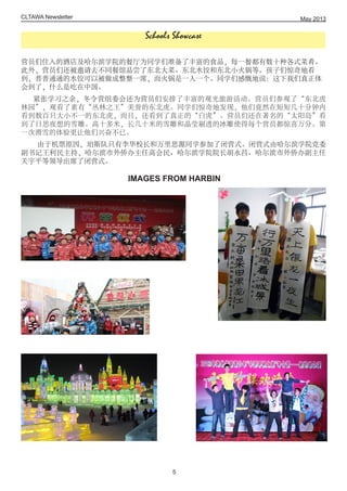 CLTAWA Newsletter
营员们住入的酒店及哈尔滨学院的餐厅为同学们准备了丰富的食品，每一餐都有数十种各式菜肴。
此外，营员们还被邀请去不同餐馆品尝了东北大菜、东北水饺和东北小火锅等。孩子们惊奇地看
到，普普通通的水饺可以被做成整整一席，而火锅是一人一个。同学们感慨地说：这下我们真正体
会到了，什么是吃在中国。
紧张学习之余，冬令营组委会还为营员们安排了丰富的观光旅游活动。营员们参观了“东北虎
林园”，观看了素有“丛林之王”美誉的东北虎。同学们惊奇地发现，他们竟然在短短几十分钟内
看到数百只大小不一的东北虎，而且，还看到了真正的“白虎”。营员们还在著名的“太阳岛”看
到了日思夜想的雪雕。高十多米，长几十米的雪雕和晶莹剔透的冰雕使得每个营员都惊喜万分。第
一次滑雪的体验更让他们兴奋不已。
由于机票原因，珀斯队只有李华校长和万里思源同学参加了闭营式。闭营式由哈尔滨学院党委
副书记王利民主持，哈尔滨市外侨办主任高会民、哈尔滨学院院长胡永昌、哈尔滨市外侨办副主任
关宇平等领导出席了闭营式。
IMAGES FROM HARBIN
May 2013
5
Schools Showcase
 