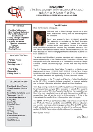 Newsletter
The Chinese Language Teachers’ Association of W.A. (Inc.)
西澳大利亚中文教师学会会讯
PO Box 252 BULL CREEK Western Australia 6149
In This Issue
• President’s Welcome
• New Teachers Gathering
• March 16 Professional
	 Development
• Story Telling Competition
• Principals Cocktail
• Schools Showcase
Oberthur Immersion
Program
Harbin Visit
• Sharing Corner
What’s On This Term
• Pandas Picnic
(Primary)
Tuesday June 11
• Year 9 Day
(Secondary)
Friday June 28
No. 1													May 2012
From the President
CLTAWA OFFICERS
President: Jieqi Zhang
Vice-President: Bonnie
Woo
Secretary: Yungtsing Mew
Treasurer: Hua Li
Committee Members:
Kinny Hsu
Xuanli Ma
Priscilla Prince
Yi Wang
Xiao Yu
Yi Yuan
Grace Zhang
Committee Advisers:
Anita Chong
Geoff Davis AM
Dear members and colleagues,
Welcome back to Term 2! I hope you all had a won-
derful and relaxed holiday and are well charged for
the new term.
Term 1 was an eventful term, highlighted with ACA-
RA’s extensive consultation on the Draft Australian
Curriculum for Languages - Chinese. Our member
teachers have been greatly involved in this nation
wide consultation project and provided very important feedback. Four
WA schools were selected as trial schools for the draft Curriculum, and
more detailed and intensive engagement of teachers and students has
been established.
The whole day PD in March provided members and colleagues with a
better understanding of the Draft Australia Curriculum – Chinese, and
the updates that have been made to it. The session on How to Design
Effective Chinese Second Language Lessons was also very well re-
ceived.
The first Western Australia Story Telling Competition for Heritage and
Background Students (首届西澳华裔学生讲故事大赛) in Term 1 high-
lighted the high level of Chinese language skills of our 26 contestants
and provided them with the opportunity to show case their talents.
The 42 attendees of the Principals and Teachers Networking Cocktail
on the 10th
of April enjoyed a fantastic opportunity to network, socialise
and exchange information with other schools and their teachers.
Term 2 up coming events for CLTAWA include Pandas’ Picnic excursion
for primary schools and year 9 Day excursion in week 6. Five students
will be representing WA in the Australia High School Hanyuqiao Compe-
tition to be held in Adelaide in June. We wish them success and fingers
crossed that they will win the opportunity to compete in China in the
International Chinese Proficiency Competition later in the year.
The CLTFA 19th
Annual Conference will be held in Canberra on the 6th
and 7th
of July. This is a wonderful national PD for Chinese educators
and provides extensive networking opportunities. The CLTAWA is offer-
ing 20 scholarships to our members to attend the conference. Please
contact CLTAWA if you’re interested in taking up this opportunity.
Have a great Term 2!
Jieqi Zhang
 
