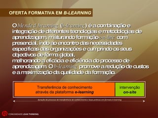 O  blended bearning  ( b-learning ) é a combinação e integração de diferentes tecnologias e metodologias de aprendizagem, misturando formação  on-line  com presencial, indo ao encontro das necessidades específicas das organizações e cumprindo os seus objectivos de forma global, melhorando a eficácia e eficiência do processo de aprendizagem. O  b-learning  promove a redução de custos e a maximização da qualidade da formação. OFERTA FORMATIVA EM  B-LEARNING Transferência de conhecimento através da plataforma  e-learning intervenção on-site duração do processo de transferência de conhecimento e boas práticas em formato b-learning 