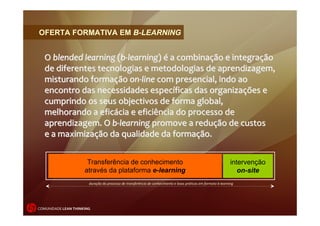 OFERTA FORMATIVA EM B-LEARNING


   O blended learning (b‐learning) é a combinação e integração 
   de diferentes tecnologias e metodologias de aprendizagem, 
   misturando formação on‐line com presencial, indo ao 
   encontro das necessidades específicas das organizações e 
   cumprindo os seus objectivos de forma global,
   melhorando a eficácia e eficiência do processo de 
   aprendizagem. O b‐learning promove a redução de custos
   e a maximização da qualidade da formação.


                      Transferência de conhecimento                                                            intervenção
                     através da plataforma e-learning                                                             on-site
                       duração do processo de transferência de conhecimento e boas práticas em formato b‐learning




COMUNIDADE LEAN THINKING
 