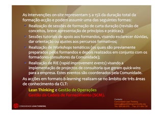 As intervenções on‐site representam 5 a 15% da duração total da 
  formação‐acção e podem assumir uma das seguintes formas:
    Realização de sessões de formação de curta duração (revisão de 
      conceitos, breve apresentação de princípios e práticas); 
    Sessões tutoriais de apoio aos formandos, visando esclarecer dúvidas, 
      dar orientação ou ajustes aos percursos formativos; 
    Realização de Workshops temáticos (os quais são previamente 
      preparados pelos formandos e depois realizados em conjunto com os 
      formadores‐consultores da Comunidade); 
    Realização de RIE (rapid improvement events) visando a 
      implementação de projectos de consultoria que geram quick‐wins 
      para a empresa. Estes eventos são coordenados pela Comunidade. 
  As acções em formato b‐learning realizam‐se no âmbito de três áreas 
  de conhecimento da CLT:
      Lean Thinking e Gestão de Operações
      Gestão da Cadeia de Fornecimento (SCM).
                                                      Contacto:
                                                      Comunidade Lean Thinking
                                                      training@leanthinkingcommunity.org
COMUNIDADE LEAN THINKING                              Tlm: 936.000.075     Fax: 211.454.136
 
