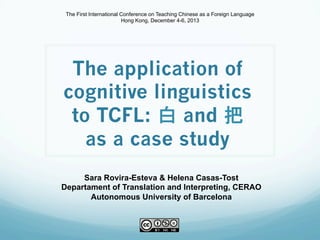 The application of
cognitive linguistics
to TCFL: 白 and 把
as a case study
Sara Rovira-Esteva & Helena Casas-Tost
Departament of Translation and Interpreting, CERAO
Autonomous University of Barcelona
The First International Conference on Teaching Chinese as a Foreign Language
Hong Kong, December 4-6, 2013
 