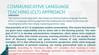 COMMUNICATIVE LANGUAGE
TEACHING (CLT) APPROACH
Definition:
The Communicative Approach, also known as Communicative Language Teaching
(CLT), is a language teaching approach that emphasizes the ability to communicate
meaningfully rather than simply mastering grammar rules
Characteristics of CLT: It emphasizes student-centeredness. This means that learners
are given more responsibility and an active role in the learning process. The main
goal of CLT is to develop communicative competence, which places more emphasis
on fluency rather than merely accuracy. Learning activities in CLT are usually in the
form of discovery learning and group work, instead of only teacher-fronted
examples. CLT is also influenced by a humanistic perspective, which views language
as an expression of personal meaning, not merely grammatical rules or cultural
standards. According to Thornbury (2003), CLT considers that meaning is more
important than structure. Thus, although grammar is important, learners are still
encouraged to communicate confidently.
 