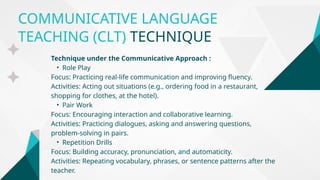 COMMUNICATIVE LANGUAGE
TEACHING (CLT) TECHNIQUE
Technique under the Communicative Approach :
• Role Play
Focus: Practicing real-life communication and improving fluency.
Activities: Acting out situations (e.g., ordering food in a restaurant,
shopping for clothes, at the hotel).
• Pair Work
Focus: Encouraging interaction and collaborative learning.
Activities: Practicing dialogues, asking and answering questions,
problem-solving in pairs.
• Repetition Drills
Focus: Building accuracy, pronunciation, and automaticity.
Activities: Repeating vocabulary, phrases, or sentence patterns after the
teacher.
 