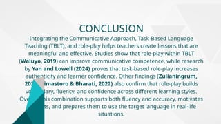 CONCLUSION
Integrating the Communicative Approach, Task-Based Language
Teaching (TBLT), and role-play helps teachers create lessons that are
meaningful and effective. Studies show that role-play within TBLT
(Waluyo, 2019) can improve communicative competence, while research
by Yan and Lowell (2024) proves that task-based role-play increases
authenticity and learner confidence. Other findings (Zulianingrum,
2025; Dimastoro & Bharati, 2022) also confirm that role-play builds
vocabulary, fluency, and confidence across different learning styles.
Overall, this combination supports both fluency and accuracy, motivates
students, and prepares them to use the target language in real-life
situations.
 