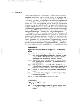 10 CHAPTER ONE
organized by aiming at the achievement of a final task, they can be distin-
guished by what here is referred to as a “strong” or “dependent task”
design. In the lesson on organizing a welcome dinner, which follows a
“dependent” task design, all sub-steps are connected and situated within a
contextualized framework. Students have to do something with the infor-
mation they gather and also have to use this information in subsequent
tasks, which lead up to a final task. The completion of all tasks involves
multiple and different kinds of speech acts. For learners to achieve the
final lesson goal, the successful completion of all tasks preceding the final
tasks is required. Ultimately, performing the final target task is driven by
gathering information in a communicative way during each subtask.
Illustration 3 follows a “task independent” design. The purpose of
each task that leads up to the final task is to engage the learner in the
development of skills that are needed to perform the final lesson task.
While each task is contextualized and engages the learner in real-life
speech application, they are not necessarily connected by one common
theme. While communicative language use is still practiced during each
task, the need for exchanging and gathering information in a communica-
tive way to achieve the final lesson goal, however, is not the driving force.
ILLUSTRATION 2
Organizing a welcome dinner (see Appendix 3 for the entire
lesson)
Step 1. Students organize the group of international students around
three dinner tables. For example, a student might say: “On table
1, Andrew Smith and Sandra Mogambe sit next to each other,
because they both speak Spanish and collect butterflies.”
Step 2. Students listen to new information about the students given to
them by their Spanish teachers and if necessary rearrange stu-
dents at the tables.
Step 3. Students provide some personal information about themselves.
Then they choose a student from their own group, who also wants
to attend the welcome dinner, and select a table for this student.
Step 4. Now you are going to revise your distribution and write a brief
report.
Step 5. A representative from each group presents their report and jus-
tifies the group decision.
Step 6. The groups and the teacher compare the results.
ILLUSTRATION 3
Setting up an address book
Step 1. You are in a language school and the instructor is taking atten-
dance. Students read the names of students and check who is
present.
M01_BRAN9064_01_SE_C01.QXD 9/27/07 3:12 PM Page 10
 