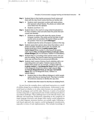 Principles of Communicative Language Teaching and Task-Based Instruction 11
Step 2. Students listen to their teacher pronounce French names and
share with the class French names that they are familiar with.
Step 3. A. Students match (associate) numbers with twelve photos
that represent cultural themes. The photos are marked with
some letters from the alphabet.
B. Students count from 1-12.
Step 4. Students listen to the result of a song contest broadcasted on
TV. They complete a chart and write down the points that each
country was awarded.
Step 5. A. Students are asked to write down the names of seven
European countries. (The article and the first letter of each
country name are provided.) The teacher follows up with
the question: How do you spell L’Allemagne?
B. Students locate the names of European countries on the map.
Step 6. Students express their opinions about where they believe a set of
photos was taken. Students work in pairs. For example, one
student would ask in French: La photo numéro deux,
c’est la France? [Photo number 2, is this France?] Her partner
might respond, Non, ce n’est pas la France, je crois que c’est la
Grande-Bretagne. [No, it is not France, I believe it is Great Britain.]
Step 7. Students listen to a recording of first and last names, and com-
pare the spelling. They look for letters that are pronounced the
same way, and those that are pronounced differently.
Step 8. Students match names of famous French celebrities with a cor-
responding photo and caption. Students express who they
believe these people are. For example, a student might say:
La photo numéro 1, c’est Marguerite Duras? [Photo number 1,
is this Marguerite Duras?] Her partner might respond, Non,
ce n’est pas Marguerite Duras, je crois que c’est Isabelle
Adjani. [No, it is not Marguerite Duras, I believe it is
Isabelle Adjani.]
Step 9. A. Students listen to three different dialogues in which people
explain why they are learning French. They have to number
the sentences (reasons) to identify who says what.
B. Students share their reason for why they are studying French.
As seen from the examples above, task-based instruction as a model
of syllabus design has an emphasis on performance. Achievement is mea-
sured based on whether or to what extent learners can successfully per-
form the pedagogic and real-life tasks. However, it needs to be pointed
out that using tasks as organizational units of daily and long-term plans is
not without challenges. These challenges have to do with task choice, task
difficulty and sequencing. Furthermore, depending on the complexity of
target language structures, task designs often require careful adaptations
as to what linguistic structures learners can actually apply. Following a
task-based approach also requires careful pedagogical consideration,
especially in terms of task implementation. This includes knowledge of
M01_BRAN9064_01_SE_C01.QXD 9/27/07 3:12 PM Page 11
 