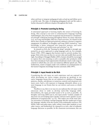 12 CHAPTER ONE
when and how to integrate pedagogical tasks as lead-up and follow-up to
a real-life task. The topic of designing pedagogical and real life tasks is
further discussed in different chapters throughout this book.
Principle 2: Promote Learning by Doing
A task-based approach to learning implies the notion of learning by
doing. This concept is not new to communicative language teaching
methodologies, but it has been recognized and promoted as a fundamen-
tal principle underlying learning throughout history by many educators
(e.g., see Long and Doughty 2003 for a brief overview). It is based on the
theory that a hands-on approach positively enhances a learner’s cognitive
engagement. In addition, as Doughty and Long (2003) remind us, “new
knowledge is better integrated into long-term memory, and easier
retrieved, if tied to real-world events and activities” (p. 58).
In research on SLA, the “learning by doing” principle is strongly sup-
ported by an active approach to using language early on. For example,
Swain (1985, 1995) suggests that learners need to actively produce lan-
guage. Only in this way can they try out new rules and modify them accord-
ingly. According to Omaggio-Hadley (2001), learners should be encouraged
to express their own meaning as early as possible after productive skills
have been introduced. Such opportunities should also entail a wide range of
contexts in which they can carry out numerous different speech acts. This,
furthermore, needs to happen under real conditions of communication so
the learner’s linguistic knowledge becomes automatic (Ellis 1997).
Principle 3: Input Needs to Be Rich
Considering the rich input we each experience and are exposed to
while developing our native tongue, growing up speaking in our
native languages means that we are exposed to a plethora of language
patterns, chunks, and phrases in numerous contexts and situations over
many years. Such a rich exposure to language ultimately allows us to
store language in our brains that we can retrieve and access as whole
chunks.
Needless to say, there is no way we can replicate this rich input in the
classroom alone in order to develop native-like language skills.
Nevertheless, the input provided needs to be as rich as possible. As
Doughty and Long (2003) put it, rich input entails “realistic samples of
discourse use surrounding native speaker and non-native speaker accom-
plishments of targeted tasks” (p. 61). This makes one of the most obvi-
ous necessities in teaching a foreign language that the student get to hear
the language, whether from the teacher, from multimedia resources (TV,
DVDs, video and audio tapes, radio, online), from other students, or any
other source, and furthermore be exposed to as rich a diet of authentic
language discourse as possible. In the classroom environment, this can
M01_BRAN9064_01_SE_C01.QXD 9/27/07 3:12 PM Page 12
 