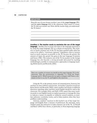 14 CHAPTER ONE
REFLECTION
Describe one of your former teachers’ uses of the target language (TL)
and the native language (L1) in the classroom. How much L1 versus
the TL did your teacher use? How did the teacher help you understand
the TL better?
_____________________________________________________________
_____________________________________________________________
_____________________________________________________________
Corollary 2: The teacher needs to maximize the use of the target
language. Another way to create rich input in the language classroom is
by using the target language (TL) as a means of instruction. The exclu-
sive or nearly exclusive use of the TL has been justified under what has
come to be called a “maximum exposure” hypothesis—that is, learners
need as much exposure as possible to the TL because the greater the
amount of input, the greater the gains in the new language (Cummins
and Swain 1986). The exclusive use of the TL by teachers in the foreign
language has also become a strong principle advocated by teaching
methodologies, notably in communicative approaches to language teach-
ing (Rolin-Ianziti and Brownlie 2002).
Using the TL as the primary means of communication, however, has
not been an issue without controversies. As teachers’ practices reveal (see
Rolin-Ianziti and Brownlie 2002), many teachers feel drawn in different
directions regarding when and how much English should be used in the
classroom. For example, Polio and Duff (1994) report that many teach-
ers prefer to use English mainly to explain grammar, to manage the class,
to indicate a stance of empathy or solidarity toward students, to trans-
late unknown vocabulary items, and to help students when they have
problems understanding.
Likewise, students’ reactions to the teacher’s use of the target lan-
guage and English show a mixture of preferences. By and large, many
students prefer the instructor to make extensive use of the TL. As Brandl
and Bauer (2002) have shown, in particular, in those beginning language
There are a number of reasons you should use the target language (TL) in the
classroom. Take the questionnaire in Appendix 1.1, Using the Target
Language and L1. Which reasons do you agree or disagree with? Draw a con-
clusion on how to use the TL and English in the classroom.
ANALYSIS AND DISCUSSION
M01_BRAN9064_01_SE_C01.QXD 9/27/07 3:12 PM Page 14
 
