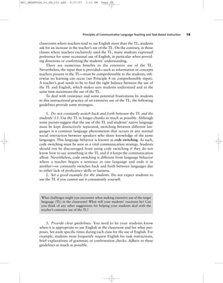 Principles of Communicative Language Teaching and Task-Based Instruction 15
classrooms where teachers tend to use English more than the TL, students
ask for an increase in the teacher’s use of the TL. On the contrary, in those
classes where teachers exclusively used the TL, many students expressed
preference for some occasional use of English, in particular when provid-
ing directions or confirming the students’ understanding.
There are numerous benefits to the extensive use of the TL.
Nevertheless, the input that is provided—such as information or concepts
teachers present in the TL—must be comprehensible to the students, oth-
erwise no learning can occur (see Principle 4 on comprehensible input).
A teacher’s goal needs to be to find the right balance between the use of
the TL and English, which makes sure students understand and at the
same time maximizes the use of the TL.
To deal with resistance and some potential frustrations by students
to this instructional practice of an extensive use of the TL, the following
guidelines provide some strategies.
1. Do not constantly switch back and forth between the TL and the
students’ L1. Use the TL in longer chunks as much as possible. Although
some purists suggest that the use of the TL and students’ native language
must be kept distinctively separated, switching between different lan-
guages is a common language phenomenon that occurs in any normal
social interaction between speakers who share knowledge of the same
languages. This language behavior is known as code switching. As such,
code switching must be seen as a vital communication strategy. Students
should not be discouraged from using code switching if they do not
know how to say something in the TL and if it keeps the communication
afloat. Nevertheless, code switching is different from language behavior
where a teacher begins a sentence in one language and ends it in
another—or constantly switches back and forth between languages due
to either lack of proficiency skills or laziness.
2. Set a good example for the students. Do not expect students to
use the TL if you cannot use it consistently yourself.
3. Provide clear guidelines. You need to let your students know
when it is appropriate to use English in the classroom and for what pur-
poses. Set aside specific times during each class for the use of English. For
example, students most frequently request English for task instructions,
brief explanations of grammar, or confirmation checks. Adhere to these
guidelines as much as possible.
What challenges might you encounter when making extensive use of the target
language (TL) in the classroom? What will your students’ reactions be? Can
you think of any other suggestions for helping your students deal with the
teacher’s extensive use of the TL?
ANALYSIS AND DISCUSSION
M01_BRAN9064_01_SE_C01.QXD 9/27/07 3:12 PM Page 15
 