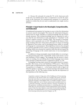 16 CHAPTER ONE
4. Discuss the rationale for using the TL in the classroom early
in the term. Let students know why it is important to use the TL exten-
sively in the classroom. For communicative purposes, it is critical for
students to realize they do not need to understand every single word at
all times.
Principle 4: Input Needs to Be Meaningful, Comprehensible,
and Elaborated
A fundamental prerequisite for learning to occur is that the information
we process must be meaningful. This means the information being pre-
sented must be clearly relatable to existing knowledge that the learner
already possesses. This existing knowledge must be organized in such a
way that the new information is easily assimilated, or “attached,” to the
learner’s cognitive structure (Ausubel 1968). The necessity of meaning-
fulness is not in particular new to CLT. Throughout the history of lan-
guage teaching, there have always been advocates of a focus on meaning
as opposed to form alone, and of developing learner ability to actually
use language for communication. Meaningfulness, however, has emerged
as a primary principle of CLT—and as a counter-reaction to audiolingual
teaching, which was criticized for repetitive drills that did not require the
processing of language so the content made sense or was meaningful to
learner.
In addition to being meaningful, input should adhere to several gen-
eral characteristics that make it potentially useful to the learner. As Lee
and VanPatten (1995a) suggest, “the language that the learner is listen-
ing to (or reading, if we are talking about written language) must contain
some message to which the learner is supposed to attend” (p. 38).
In language learning, input cannot be meaningful unless it is compre-
hensible. This means, as Lee and VanPatten (1995a) put it, “The learner
must be able to understand most of what the speaker (or writer) is saying
if acquisition is to happen. [. . .], the learner must be able to figure out
what the speaker is saying if he is to attach meaning to the speech stream
coming at him” (p. 38). The authors further describe the importance of
this hypothesis in the following way:
Acquisition consists in large part of the building up of form-meaning
connections in the learner’s head. For example, the learner of French
hears the word chien in various contexts and eventually attaches it to a
particular meaning: a four-legged canine. As another example, a learner
of Italian might hear –ato in various contexts and eventually attach it to
a particular meaning: a past-time reference. Features of language, be
they grammar, vocabulary, pronunciation, or something else, can only
make their way into the learner’s mental representation of the language
system if they have been linked to some kind of real-world meaning. If
the input is incomprehensible or if it is not meaning-bearing, then these
form-meaning connections just don’t happen. (p. 38)
M01_BRAN9064_01_SE_C01.QXD 9/27/07 3:12 PM Page 16
 