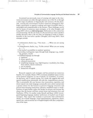Principles of Communicative Language Teaching and Task-Based Instruction 17
As pointed out previously, ways of creating rich input in the class-
room environment are either through extensive use of the TL or through
a wide range of authentic or linguistically rich resources. On the down-
side, creating this environment involves numerous pedagogical chal-
lenges, particularly in regard to making such input accessible—that is,
meaningful and comprehensible to the learners. These challenges can be
met by means of numerous input strategies, or by what Doughty and
Long (2003) refer to as elaborating input. Elaboration in this context has
several meanings. On the one hand, it is the myriad ways native speakers
modify discourse, that is, the way they use language to make it compre-
hensible to the non-native speaker (Doughty and Long 2003). Such
strategies include
• confirmation checks (e.g., “You mean . . . ; What you are saying
is . . .”)
• comprehension checks, (e.g., “Is this correct? What you are saying
is . . .”)
• the teacher’s accessibility to students’ questions
• providing nonlinguistic input through body language (e.g., model-
ing, gestures, visuals)
• modified language use through
a. repetition
b. slower speech rate
c. enhanced enunciation
d. simplifying language (e.g., high-frequency vocabulary, less slang,
fewer idioms, shorter sentences)
e. use of cognates
f. limited use of English
Research supports such strategies and has pointed out numerous
benefits. For example, Hatch (1983) examined simplified input in terms
of five general categories: (1) rate of speech, (2) vocabulary, (3) syntax,
(4) discourse, and (5) speech setting. As a result, she suggests that such
speech modifications potentially aid with the comprehension process.
This is presumably the case because clear enunciation, repetition, and
slower speech rate make language acoustically more salient and provide
a greater chance for the learners to perceive language structures and
process form-meaning connections. Likewise, simplified syntax or modi-
fications of input further reduce the burden on process and increase the
chance that the learner will hear certain forms and structures (Lee and
VanPatten 1995a). In another study, Brandl and Bauer (2002) investi-
gated beginning language students’ preferences of teacher’s use of input
strategies. They report that students in particular find confirmation
checks, use of body language, visual representations, repetitions, slower
speech rate, and occasional use of English helpful with their comprehen-
sion of the input.
M01_BRAN9064_01_SE_C01.QXD 9/27/07 3:12 PM Page 17
 