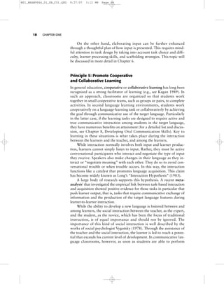 18 CHAPTER ONE
On the other hand, elaborating input can be further enhanced
through a thoughtful plan of how input is presented. This requires mind-
ful attention to task design by taking into account task choice and diffi-
culty, learner processing skills, and scaffolding strategies. This topic will
be discussed in more detail in Chapter 6.
Principle 5: Promote Cooperative
and Collaborative Learning
In general education, cooperative or collaborative learning has long been
recognized as a strong facilitator of learning (e.g., see Kagan 1989). In
such an approach, classrooms are organized so that students work
together in small cooperative teams, such as groups or pairs, to complete
activities. In second language learning environments, students work
cooperatively on a language-learning task or collaboratively by achieving
the goal through communicative use of the target language. Particularly
in the latter case, if the learning tasks are designed to require active and
true communicative interaction among students in the target language,
they have numerous benefits on attainment (for a detailed list and discus-
sion, see Chapter 8, Developing Oral Communication Skills). Key to
learning in these situations is what takes place during the interaction
between the learners and the teacher, and among the learners.
While interaction normally involves both input and learner produc-
tion, learners cannot simply listen to input. Rather, they must be active
conversational participants who interact and negotiate the type of input
they receive. Speakers also make changes in their language as they in-
teract or “negotiate meaning” with each other. They do so to avoid con-
versational trouble or when trouble occurs. In this way, the interaction
functions like a catalyst that promotes language acquisition. This claim
has become widely known as Long’s “Interaction Hypothesis” (1983).
A large body of research supports this hypothesis. A recent meta-
analysis2
that investigated the empirical link between task-based interaction
and acquisition showed positive evidence for those tasks in particular that
push learner output, that is, tasks that require communicative exchange of
information and the production of the target language features during
learner-to-learner interaction.
While the ability to develop a new language is fostered between and
among learners, the social interaction between the teacher, as the expert,
and the student, as the novice, which has been the focus of traditional
instruction, is of equal importance and should not be ignored. The
importance of this kind of social interaction is well described by the
works of social psychologist Vygotsky (1978). Through the assistance of
the teacher and the social interaction, the learner is led to reach a poten-
tial that exceeds his current level of development. In communicative lan-
guage classrooms, however, as soon as students are able to perform
M01_BRAN9064_01_SE_C01.QXD 9/27/07 3:12 PM Page 18
 