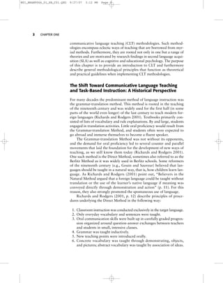 2 CHAPTER ONE
communicative language teaching (CLT) methodologies. Such method-
ologies encompass eclectic ways of teaching that are borrowed from myr-
iad methods. Furthermore, they are rooted not only in one but a range of
theories and are motivated by research findings in second language acqui-
sition (SLA) as well as cognitive and educational psychology. The purpose
of this chapter is to provide an introduction to CLT and furthermore
describe general methodological principles that function as theoretical
and practical guidelines when implementing CLT methodologies.
The Shift Toward Communicative Language Teaching
and Task-Based Instruction: A Historical Perspective
For many decades the predominant method of language instruction was
the grammar-translation method. This method is rooted in the teaching
of the nineteenth century and was widely used for the first half (in some
parts of the world even longer) of the last century to teach modern for-
eign languages (Richards and Rodgers 2001). Textbooks primarily con-
sisted of lists of vocabulary and rule explanations. By and large, students
engaged in translation activities. Little oral proficiency would result from
the Grammar-translation Method, and students often were expected to
go abroad and immerse themselves to become a fluent speaker.
The Grammar-translation Method was not without its opponents,
and the demand for oral proficiency led to several counter and parallel
movements that laid the foundation for the development of new ways of
teaching, as we still know them today (Richards and Rodgers 2001).
One such method is the Direct Method, sometimes also referred to as the
Berlitz Method as it was widely used in Berlitz schools. Some reformers
of the nineteenth century (e.g., Gouin and Sauveur) believed that lan-
guages should be taught in a natural way, that is, how children learn lan-
guage. As Richards and Rodgers (2001) point out, “Believers in the
Natural Method argued that a foreign language could be taught without
translation or the use of the learner’s native language if meaning was
conveyed directly through demonstration and action” (p. 11). For this
reason, they also strongly promoted the spontaneous use of language.
Richards and Rodgers (2001, p. 12) describe principles of proce-
dures underlying the Direct Method in the following way:
1. Classroom instruction was conducted exclusively in the target language.
2. Only everyday vocabulary and sentences were taught.
3. Oral communication skills were built up in carefully graded progres-
sion organized around question-answer exchanges between teachers
and students in small, intensive classes.
4. Grammar was taught inductively.
5. New teaching points were introduced orally.
6. Concrete vocabulary was taught through demonstrating, objects,
and pictures; abstract vocabulary was taught by association of ideas.
M01_BRAN9064_01_SE_C01.QXD 9/27/07 3:12 PM Page 2
 