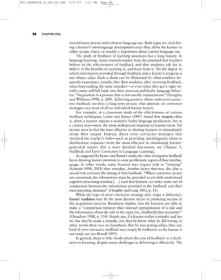 20 CHAPTER ONE
toward more precise and coherent language use. Both types are vital dur-
ing a learner’s interlanguage development since they allow the learner to
either accept, reject, or modify a hypothesis about correct language use.
The study of feedback in learning situations has a long history. In
language learning, many research studies have documented that teachers
believe in the effectiveness of feedback and that students ask for it,
believe in the benefits of receiving it, and learn from it. Yet the degree to
which information provided through feedback aids a learner’s progress is
not always clear. Such a claim can be illustrated by what teachers fre-
quently experience; namely, that their students, after receiving feedback,
often keep making the same mistakes—or even when they get it right ini-
tially, many still fall back into their previous and faulty language behav-
ior. “Acquisition is a process that is not usually instantaneous” (Doughty
and Williams 1998, p. 208). Achieving positive effects with error correc-
tive feedback involves a long-term process that depends on corrective
strategies and most of all on individual learner factors.
For example, in a classroom study of the effectiveness of various
feedback techniques, Lyster and Ranta (1997) found that recasts—that
is, when a teacher repeats a student’s faulty language production, but in
a correct way—were the most widespread response to learner error. Yet
recasts were in fact the least effective in eliciting learners to immediately
revise their output. Instead, direct error corrective strategies that
involved the teacher’s help—such as providing metalinguistic clues or
clarification requests—were the most effective in stimulating learner-
generated repairs (for a more detailed discussion, see Chapter 5,
Feedback and Error Correction in Language Learning).
As suggested by Lyster and Ranta’s study, the value of negative feedback
lies in drawing learner attention to some problematic aspect of their interlan-
guage. In other words, many learners may require help in “noticing”
(Schmidt 1990, 2001) their mistakes. Another factor that may also play a
crucial role concerns the timing of that feedback. “Where corrective recasts
are concerned, the information must be provided as-yet-little-understood
cognitive processing window [. . .] such that learners can make some sort of
comparison between the information provided in the feedback and their
own preceding utterance” (Doughty and Long 2003, p. 14).
While the type of error corrective strategy may make a difference,
learner readiness may be the most decisive factor in predicting success in
the acquisition process. Readiness implies that the learners are able to
make a “comparison between their internal representation of a rule and
the information about the rule in the input [i.e., feedback] they encounter”
(Chaudron 1988, p. 134). Simply put, if a learner makes a mistake and has
no clue that he made a mistake, nor does he know what he did wrong, in
other words there was no hypothesis that he was testing either, then any
kind of error corrective feedback may simply be ineffective as the learner is
not ready yet (see Brandl 1995).
In general, there is little doubt about the role of feedback as a facili-
tator to learning, despite many challenges in delivering it effectively. The
M01_BRAN9064_01_SE_C01.QXD 9/27/07 3:12 PM Page 20
 