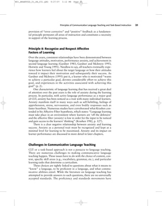 Principles of Communicative Language Teaching and Task-Based Instruction 21
provision of “error corrective” and “positive” feedback as a fundamen-
tal principle permeates all areas of instruction and constitutes a necessity
in support of the learning process.
Principle 8: Recognize and Respect Affective
Factors of Learning
Over the years, consistent relationships have been demonstrated between
language attitudes, motivation, performance anxiety, and achievement in
second language learning (Gardner 1985; Gardner and McIntyre 1993;
Horwitz and Young 1991). Needless to say, all teachers eventually expe-
rience how learners feel about the target language or how their attitudes
toward it impact their motivation and subsequently their success. As
Gardner and McIntyre (1993) put it, a learner who is motivated “wants
to achieve a particular goal, devotes considerable effort to achieve this
goal, and experiences in the activities associated with achieving this
goal” (p. 2).
One characteristic of language learning that has received a great deal
of attention over the past years is the role of anxiety during the learning
process. In particular, with active language performance as a major goal
of CLT, anxiety has been noticed as a trait with many individual learners.
Anxiety manifests itself in many ways such as self-belittling, feelings of
apprehension, stress, nervousness, and even bodily responses such as
faster heartbeat. Numerous studies have corroborated what Krashen con-
tended in his Affective Filter hypothesis, which states: “Language learning
must take place in an environment where learners are ‘off the defensive’
and the affective filter (anxiety) is low in order for the input to be noticed
and gain access to the learners’ thinking” (Krashen 1982, p. 127).
There is a clear negative relationship between anxiety and learning
success. Anxiety as a personal trait must be recognized and kept at a
minimal level for learning to be maximized. Anxiety and its impact on
learner performance are discussed in more detail in later chapters.
Challenges in Communicative Language Teaching
CLT or a task-based approach is not a panacea to language teaching.
There are numerous challenges to making communicative language
teaching happen. These issues have to do with the choice of content, con-
text, specific skill areas (e.g., vocabulary, grammar, etc.), and particular
learning tasks that determine a curriculum.
These choices are tightly linked to questions about what it means to
“know” a language, to be proficient in a language, and what commu-
nicative abilities entail. While the literature on language teaching has
attempted to provide answers to such questions, there are no universally
accepted standards. The proficiency and standards movements have
M01_BRAN9064_01_SE_C01.QXD 9/27/07 3:12 PM Page 21
 