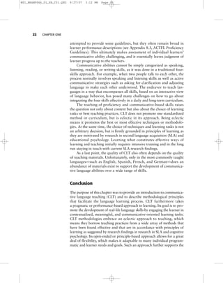 22 CHAPTER ONE
attempted to provide some guidelines, but they often remain broad in
learner performance descriptions (see Appendix 8.3, ACTFL Proficiency
Guidelines). This ultimately makes assessment of individual learners’
communicative ability challenging, and it essentially leaves judgment of
learner progress up to the teachers.
Communicative abilities cannot be simply categorized as speaking,
listening, reading, or writing skills, as it was done in a traditional four-
skills approach. For example, when two people talk to each other, the
process normally involves speaking and listening skills as well as active
communicative strategies such as asking for clarification and adjusting
language to make each other understood. The endeavor to teach lan-
guages in a way that encompasses all skills, based on an interactive view
of language behavior, has posed many challenges on how to go about
integrating the four skills effectively in a daily and long-term curriculum.
The teaching of proficiency and communicative-based skills raises
the question not only about content but also about the choice of learning
tasks or best teaching practices. CLT does not promote one standardized
method or curriculum, but is eclectic in its approach. Being eclectic
means it promotes the best or most effective techniques or methodolo-
gies. At the same time, the choice of techniques and learning tasks is not
an arbitrary decision, but is firmly grounded in principles of learning as
they are motivated by research in second language acquisition (SLA) and
educational psychology. Learning what constitutes effective ways of
learning and teaching initially requires intensive training and in the long
run staying in touch with current SLA research findings.
As a last point, the quality of CLT also often depends on the quality
of teaching materials. Unfortunately, only in the most commonly taught
languages—such as English, Spanish, French, and German—does an
abundance of materials exist to support the development of communica-
tive language abilities over a wide range of skills.
Conclusion
The purpose of this chapter was to provide an introduction to communica-
tive language teaching (CLT) and to describe methodological principles
that facilitate the language learning process. CLT furthermore takes
a pragmatic or performance-based approach to learning. Its goal is to pro-
mote the development of real-life language skills by engaging the learner in
contextualized, meaningful, and communicative-oriented learning tasks.
CLT methodologies embrace an eclectic approach to teaching, which
means they borrow teaching practices from a wide array of methods that
have been found effective and that are in accordance with principles of
learning as suggested by research findings in research in SLA and cognitive
psychology. Its open-ended or principle-based approach allows for a great
deal of flexibility, which makes it adaptable to many individual program-
matic and learner needs and goals. Such an approach further supports the
M01_BRAN9064_01_SE_C01.QXD 9/27/07 3:12 PM Page 22
 