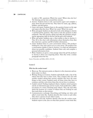 24 CHAPTER ONE
in reply to Wh– questions: What’s her name? Where does she live?
The listening activity lasts around three minutes.
2. Answer: Students listen to the conversation again and complete a
chart about the girl and the boy. They listen for name, age, address,
hobbies, and description.
3. Listen and repeat: Students listen to the question format on the tape
and repeat what they hear: What’s her name? What’s his name?
4. Write and speak: Students are directed to look at the dialogue in Activity
1 and find all the questions. They need to write the questions in their
notebooks. Then they practice asking each other the questions and giv-
ing the appropriate reply for the boy and the girl in the textbook.
5. Write and speak: Students copy a chart similar to that in Activity 2.
They fill in the chart with information about themselves first; then
they interview a partner and fill in his/her information.
6. Listen: Students listen to a new conversation about a film producer
looking for a boy and a girl to act in a new movie. The producer has
a conversation (similar to that in Activity 1) to find out information
about two possible candidates. Students listen only and complete a
personal information form.
7. Write: Students are given a cloze passage about the girl the producer
in Activity 6 above was enquiring about. Then they write a similar
paragraph about the boy.
Source: Flowerdew and Miller (2005), 103–104.
Lesson 2
Who has the coolest room?
1. Warm up. The instructor points at object(s) in the classroom and stu-
dents name it or them.
2. Writing: Doing an inventory. Students individually make a list of the
objects that they have in their room. They compare their list with
another student asking their partner whether they have the same
things in their rooms. Students mark off those items they have in
common, and they write down those they do not have in common.
3. Guided control: Finding misplaced objects. Students switch partners
and do an information gap activity in pairs. Each student has a differ-
ent picture of a room containing many objects. They ask each other
about the location of a variety of objects they are looking for and
then mark them on their picture.
4. Communicative exchange: Describing and finding out what each
other’s room looks like. Students describe their rooms to each other.
They draw a picture of each other’s rooms.
5. Extension and task: Students identify who has the coolest room.
Students report to the class on what their partner’s room looks like.
M01_BRAN9064_01_SE_C01.QXD 9/27/07 3:12 PM Page 24
 