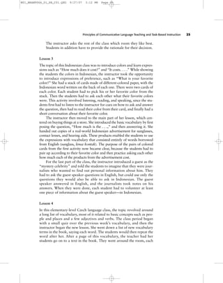 Principles of Communicative Language Teaching and Task-Based Instruction 25
The instructor asks the rest of the class which room they like best.
Students in addition have to provide the rationale for their decision.
Lesson 3
The topic of this Indonesian class was to introduce colors and learn expres-
sions such as “How much does it cost?” and “It costs. . . .” While showing
the students the colors in Indonesian, the instructor took the opportunity
to introduce expressions of preference, such as “What is your favorite
color?” She had a stack of cards made of different-colored paper, with the
Indonesian word written on the back of each one. There were two cards of
each color. Each student had to pick his or her favorite color from the
stack. Then the students had to ask each other what their favorite colors
were. This activity involved listening, reading, and speaking, since the stu-
dents first had to listen to the instructor for cues on how to ask and answer
the question, then had to read their color from their card, and finally had a
short conversation about their favorite color.
The instructor then moved to the main part of her lesson, which cen-
tered on buying things at a store. She introduced the basic vocabulary by first
posing the question, “How much is the . . .,” and then answering it. She
handed out copies of a real-world Indonesian advertisement for sunglasses,
contact lenses, and hearing aids. These products enabled the students to use
the expressions with vocabulary that consisted entirely of words borrowed
from English (sunglass, lensa kontak). The purpose of the pairs of colored
cards from the first activity now became clear, because the students had to
pair up according to their favorite color and then practice asking each other
how much each of the products from the advertisement cost.
For the last part of the class, the instructor introduced a guest as the
“mystery celebrity” and told the students to imagine that they were jour-
nalists who wanted to find out personal information about him. They
had to ask the guest speaker questions in English, but could use only the
questions they would also be able to ask in Indonesian. The guest
speaker answered in English, and the journalists took notes on his
answers. When they were done, each student had to volunteer at least
one piece of information about the guest speaker—in Indonesian.
Lesson 4
In this elementary-level Czech language class, the topic revolved around
a long list of vocabulary, most of it related to basic concepts such as peo-
ple and places and a few adjectives and verbs. The class period began
with a small quiz over the previous week’s vocabulary, and then the
instructor began the new lesson. She went down a list of new vocabulary
terms in the book, saying each word. The students would then repeat the
word after her. After a page of this vocabulary, the teacher had her
students go on to a text in the book. They went around the room, each
M01_BRAN9064_01_SE_C01.QXD 9/27/07 3:12 PM Page 25
 