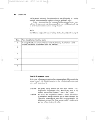 30 CHAPTER ONE
teacher would maximize the communicative use of language by creating
multiple opportunities for students to interact with each other.
Design a lesson outline that consists of different steps. Project your-
self into the classroom, and demonstrate how you would enact each step
to create maximum interactions among students.
NOTE!
Step 1 below is a possible way of getting started, but feel free to change it.
TASK 10: ELABORATING A TEXT
Review the following conversation between two adults. Then modify the
second person’s (the friend’s) speech, so that a beginning learner could
more easily understand it.
PARENT: I’m pretty fed up with my job these days. I mean, I can’t
believe that the company thinks we will take a cut in pay
and not say anything. I mean, it’s just—I don’t know.
FRIEND: But it’s like that everywhere! Last week I read in Newsweek—
at least I think it was Newsweek. We get both Newsweek and
Time—but anyway I read where IBM is cutting another 500
jobs this next week. I bet those people wouldn’t mind a cut in
pay just to keep food on the table.
Steps Task description and teaching routine
1 In pairs (preferably pairs consist of male and female students only), students make a list of
activities that describe the lifestyles of young men or women.
2
3
4
5
M01_BRAN9064_01_SE_C01.QXD 9/27/07 3:12 PM Page 30
 