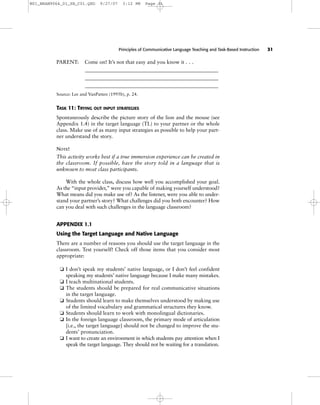 Principles of Communicative Language Teaching and Task-Based Instruction 31
PARENT: Come on! It’s not that easy and you know it . . .
___________________________________________________
___________________________________________________
___________________________________________________
Source: Lee and VanPatten (1995b), p. 24.
TASK 11: TRYING OUT INPUT STRATEGIES
Spontaneously describe the picture story of the lion and the mouse (see
Appendix 1.4) in the target language (TL) to your partner or the whole
class. Make use of as many input strategies as possible to help your part-
ner understand the story.
NOTE!
This activity works best if a true immersion experience can be created in
the classroom. If possible, have the story told in a language that is
unknown to most class participants.
With the whole class, discuss how well you accomplished your goal.
As the “input provider,” were you capable of making yourself understood?
What means did you make use of? As the listener, were you able to under-
stand your partner’s story? What challenges did you both encounter? How
can you deal with such challenges in the language classroom?
APPENDIX 1.1
Using the Target Language and Native Language
There are a number of reasons you should use the target language in the
classroom. Test yourself! Check off those items that you consider most
appropriate:
❏ I don’t speak my students’ native language, or I don’t feel confident
speaking my students’ native language because I make many mistakes.
❏ I teach multinational students.
❏ The students should be prepared for real communicative situations
in the target language.
❏ Students should learn to make themselves understood by making use
of the limited vocabulary and grammatical structures they know.
❏ Students should learn to work with monolingual dictionaries.
❏ In the foreign language classroom, the primary mode of articulation
[i.e., the target language] should not be changed to improve the stu-
dents’ pronunciation.
❏ I want to create an environment in which students pay attention when I
speak the target language. They should not be waiting for a translation.
M01_BRAN9064_01_SE_C01.QXD 9/27/07 3:12 PM Page 31
 
