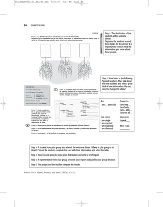 etnegnocetneG2
TAREA 33
Paso 1: La distribución de los estudiantes en la cena de bienvenida.
Organicen a los estudiantes en las tres mesas para cenar. Es importante tener en cuenta (keep in
mind) la información que ustedes saben (you know) sobre estas personas.
Paso 2: Escuchen (listen to) ahora a estos profesores
de español. Hablan de los nuevos estudiantes y ofrecen
mucha información nueva. ¿Necesitan cambiar (do you
need to change) las mesas?
Paso 3: Un/a estudiante
de su grupo también asiste
(attends) a la cena de
bienvenida. ¿Dónde va a
sentarse? Elijan (choose) al/a
la estudiante, completen
la ficha con sus datos y
seleccionen la mesa.
Paso 4: Ahora van a revisar su distribución y escribir un pequeño informe (report).
Paso 5: Un/a representante del grupo presenta a la clase el informe y justifica las decisiones
del grupo.
Paso 6: Los grupos y el/la profesor/a comparan sus resultados.
:DADE
.soña______ogneT
:LIVICODATSE
yoS .a/oretlos
.a/odasac
.a/oduiv
.a/odaicrovid
:RETCÁRAC .____________________yumyoS .________________etnatsabyoS .________________ocopnuyoS .________________adanyosoN
:SAMOIDI ._____________________olbaH
:SENOICIFA
____________________
.___________________
LES SERÁ ÚTIL
En la mesa 1: Manuel, Celia…
Manuel al lado de Celia porque…
Manuel y
la misma edad.
Celia tienen
el mismo hobby.
los mismos intereses.
Los dos estudian español.
Manuel habla francés y Celia también.
{
A
W
34 CHAPTER ONE
Step 1: The distribution of the
students at the welcome
dinner.
Organize the students around
three tables for the dinner. It is
important to keep in mind the
information you know about
these people.
Step 2: Now listen to the following
Spanish teachers. They talk about
the new students and offer a great
deal of new information. Do you
need to change the tables?
Step 3: A student from your group also attends the welcome dinner. Where is s/he going to sit
down? Choose the student, complete the card with their information and select the table.
Step 4: Now you are going to revise your distribution and write a brief report.
Step 5: A representative from your group presents your report and justifies your group decision.
Step 6: The groups and the teacher compare the results.
AGE CHARACTER
I am... years old I am very...
I am fairly...
I am a little...
I am not all...
CIVIL STATUS LANGUAGES
I am single I speak___
I am married
I am widowed WHAT I LIKE.
I am divorced ________
Source: De la Fuente, Martín, and Sans (2007a), 32–33.
M01_BRAN9064_01_SE_C01.QXD 9/27/07 3:13 PM Page 34
 