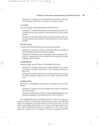 Principles of Communicative Language Teaching and Task-Based Instruction 37
Standard 1.3: Students present information, concepts, and ideas
to an audience of listeners or readers on a variety of topics.
CULTURES
Gain Knowledge and Understanding of Other Cultures
Standard 2.1: Students demonstrate an understanding of the rela-
tionship between the practices and perspectives of the culture
studied.
Standard 2.2: Students demonstrate an understanding of the rela-
tionship between the products and perspectives of the culture
studied.
CONNECTIONS
Connect with Other Disciplines and Acquire Information
Standard 3.1: Students reinforce and further their knowledge of
other disciplines through the foreign language.
Standard 3.2: Students acquire information and recognize the dis-
tinctive viewpoints that are available only through the foreign
language and its cultures.
COMPARISONS
Develop Insight into the Nature of Language and Culture
Standard 4.1: Students demonstrate understanding of the nature
of language through comparisons of the language studied and
their own.
Standard 4.2: Students demonstrate understanding of the concept
of culture through comparisons of the cultures studied and their
own.
COMMUNITIES
Participate in Multilingual Communities at Home and Around the
World
Standard 5.1: Students use the language both within and beyond
the school setting.
Standard Students show evidence of becoming lifelong learners by
using the language for personal enjoyment and enrichment.
The standards document is promoted at the K–12 level. As such, any
teacher or trainer of secondary school teachers needs to be informed
about this document and understand its benefit and value. To this
author’s knowledge, the document is not used at the higher educational
level. More information about the standards can be found at the
American Council on the Teaching of Foreign Languages (ACTFL)
M01_BRAN9064_01_SE_C01.QXD 9/27/07 3:13 PM Page 37
 