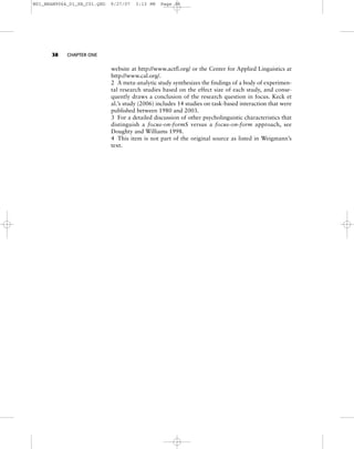 website at http://www.actfl.org/ or the Center for Applied Linguistics at
http://www.cal.org/.
2 A meta-analytic study synthesizes the findings of a body of experimen-
tal research studies based on the effect size of each study, and conse-
quently draws a conclusion of the research question in focus. Keck et
al.’s study (2006) includes 14 studies on task-based interaction that were
published between 1980 and 2003.
3 For a detailed discussion of other psycholinguistic characteristics that
distinguish a focus-on-formS versus a focus-on-form approach, see
Doughty and Williams 1998.
4 This item is not part of the original source as listed in Weigmann’s
text.
38 CHAPTER ONE
M01_BRAN9064_01_SE_C01.QXD 9/27/07 3:13 PM Page 38
 
