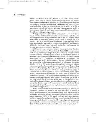 6 CHAPTER ONE
1980; Celce-Murcia et al. 1995; Hymes 1972). Such a notion encom-
passes a wide range of abilities: the knowledge of grammar and vocabu-
lary (linguistic competence); the ability to say the appropriate thing in a
certain social situation (sociolinguistic competence); the ability to start,
enter, contribute to, and end a conversation, and the ability to do this in
a consistent and coherent manner (discourse competence); the ability to
communicate effectively and repair problems caused by communication
breakdowns (strategic competence).
As frequently misunderstood, CLT is not a method per se. That is to
say, it is not a method in the sense by which content, a syllabus, and
teaching routines are clearly identified (see Richards and Rodgers 2001).
CLT has left its doors wide open for a great variety of methods and tech-
niques. There is no single text or authority on it, nor any single model
that is universally accepted as authoritative (Richards and Rodgers
2001). By and large, it uses materials and utilizes methods that are
appropriate to a given context of learning.
CLT has spawned various movements such as proficiency-based or
standard-based instruction. While the early days of CLT were concerned
with finding best designs and practices, the proficiency-based movement
contributed to the field of language teaching by putting forward a set of
proficiency guidelines (see American Council on the Teaching of Foreign
Languages [ACTFL] guidelines in Chapter 8, Developing Oral
Communication Skills). These guidelines describe language ability and
are meant to be used to measure competence in a language (Omaggio-
Hadley 2001). In this sense, the proficiency-based movement focused
on measuring what learners can do in functional terms. By providing
evaluative descriptions, that is, by specifying what students should
know and how they should be able to use language within a variety of
contexts and to various degrees of accuracy at different stages, it pro-
vided a set of broadly stated goals and thus a sense of direction for
curriculum designers. The standard-based movement attempted to fur-
ther streamline descriptions of what students should know and be able to
do after completing a particular grade level or curriculum to meet
national standards in foreign language education from kindergarten to
university. In this way, both movements positively influenced and
strengthened the development and implementation of communicative-
oriented teaching practices.
As far as theories of learning and effective strategies in teaching are
concerned, CLT does not adhere to one particular theory or method. It
draws its theories about learning and teaching from a wide range of
areas such as cognitive science, educational psychology, and second lan-
guage acquisition (SLA). In this way, it embraces and reconciles many
different approaches and points of view about language learning and
teaching, which allows it to meet a wide range of proficiency-oriented
goals and also accommodate different learner needs and preferences.
Despite the lack of universally accepted models, from early on, there has
M01_BRAN9064_01_SE_C01.QXD 9/27/07 3:12 PM Page 6
 