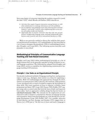 Principles of Communicative Language Teaching and Task-Based Instruction 7
been some degree of consensus regarding the qualities required to justify
the label “CLT,” which Wesche and Skehan (2002) describe as:
• Activities that require frequent interaction among learners or with
other interlocutors to exchange information and solve problems.
• Use of authentic (non-pedagogic) texts and communication activities
linked to “real-world” contexts, often emphasizing links across writ-
ten and spoken modes and channels.
• Approaches that are learner centered in that they take into account
learners’ backgrounds, language needs, and goals and generally allow
learners some creativity and role in instructional decisions (p. 208).
With no one particular method or theory that underlies their practi-
cal and theoretical foundation, CLT methodologies are best described as
a set of macro-strategies (Kumaradivelu 1994) or methodological princi-
ples (Doughty and Long 2003). The following section describes such
principles in more detail.
Methodological Principles of Communicative Language
Teaching and Task-Based Instruction
Doughty and Long (2003) define methodological principles as a list of
design features that can be generally regarded as being facilitative to sec-
ond language acquisition. The following list, adapted from Doughty and
Long (2003), serves as a guideline for implementing communicative lan-
guage teaching (CLT) practices.
Principle 1: Use Tasks as an Organizational Principle
For decades traditional methods of language teaching have used grammar
topics or texts (e.g., dialogues, short stories) as a basis for organizing a
syllabus. With CLT methodologies this approach has changed; the devel-
opment of communicative skills is placed at the forefront, while grammar
is now introduced only as much as needed to support the development of
these skills. This raises questions on how to organize a syllabus. Some
proponents (see Breen 1987; Long 1985; Nunan 1989; Prabhu 1987) sug-
gest using tasks as central units that form the basis of daily and long-term
lesson plans. Such an approach to syllabus design has become known as
task-based instruction (TBI). The rationale for the employment of com-
municative tasks is based on contemporary theories of language learning
and acquisition, which claim that language use is the driving force for lan-
guage development (Long 1989; Prabhu 1987). For example, advocates
of such theories (see Pica, Kanagy, and Falodun 1993) suggest that, as
Norris et al. (1998) put it, “the best way to learn and teach a language is
M01_BRAN9064_01_SE_C01.QXD 9/27/07 3:12 PM Page 7
 