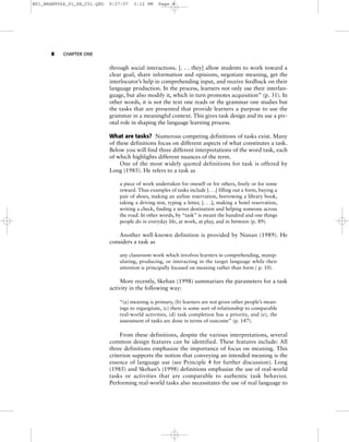 8 CHAPTER ONE
through social interactions. [. . . they] allow students to work toward a
clear goal, share information and opinions, negotiate meaning, get the
interlocutor’s help in comprehending input, and receive feedback on their
language production. In the process, learners not only use their interlan-
guage, but also modify it, which in turn promotes acquisition” (p. 31). In
other words, it is not the text one reads or the grammar one studies but
the tasks that are presented that provide learners a purpose to use the
grammar in a meaningful context. This gives task design and its use a piv-
otal role in shaping the language learning process.
What are tasks? Numerous competing definitions of tasks exist. Many
of these definitions focus on different aspects of what constitutes a task.
Below you will find three different interpretations of the word task, each
of which highlights different nuances of the term.
One of the most widely quoted definitions for task is offered by
Long (1985). He refers to a task as
a piece of work undertaken for oneself or for others, freely or for some
reward. Thus examples of tasks include [. . .] filling out a form, buying a
pair of shoes, making an airline reservation, borrowing a library book,
taking a driving test, typing a letter, [. . .], making a hotel reservation,
writing a check, finding a street destination and helping someone across
the road. In other words, by “task” is meant the hundred and one things
people do in everyday life, at work, at play, and in between (p. 89).
Another well-known definition is provided by Nunan (1989). He
considers a task as
any classroom work which involves learners in comprehending, manip-
ulating, producing, or interacting in the target language while their
attention is principally focused on meaning rather than form ( p. 10).
More recently, Skehan (1998) summarizes the parameters for a task
activity in the following way:
“(a) meaning is primary, (b) learners are not given other people’s mean-
ings to regurgitate, (c) there is some sort of relationship to comparable
real-world activities, (d) task completion has a priority, and (e), the
assessment of tasks are done in terms of outcome” (p. 147).
From these definitions, despite the various interpretations, several
common design features can be identified. These features include: All
three definitions emphasize the importance of focus on meaning. This
criterion supports the notion that conveying an intended meaning is the
essence of language use (see Principle 4 for further discussion). Long
(1985) and Skehan’s (1998) definitions emphasize the use of real-world
tasks or activities that are comparable to authentic task behavior.
Performing real-world tasks also necessitates the use of real language to
M01_BRAN9064_01_SE_C01.QXD 9/27/07 3:12 PM Page 8
 