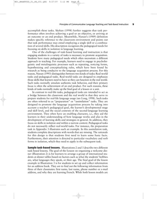 Principles of Communicative Language Teaching and Task-Based Instruction 9
accomplish these tasks. Skehan (1998) further suggests that task per-
formance often involves achieving a goal or an objective, or arriving at
an outcome or an end product. Meanwhile, Nunan’s (1989) definition
makes specific reference to the classroom environment and points out
that task performance may entail employing a single skill or a combina-
tion of several skills. His description recognizes the pedagogical needs for
focusing on skills in isolation in language learning.
One of the challenges of task-based learning and instruction is that
engaging students in a variety of tasks is necessary to promote acquisition.
Students have many pedagogical needs which often necessitate a different
approach to teaching. For example, learners need to engage in psycholin-
guistic and metalinguistic processes such as repeating, noticing forms,
hypothesizing and conceptualizing rules, which have been found by
research as being conducive to the language acquisition process. For this
reason, Nunan (1993) distinguishes between two kinds of tasks: Real-world
tasks and pedagogical tasks. Real-world tasks are designed to emphasize
those skills that learners need to have so they can function in the real world.
Such tasks normally simulate authentic task behavior, and their primary
focus is often the achievement of an end product. For such reasons, these
kinds of tasks normally make up the final goal of a lesson or a unit.
In contrast to real-life tasks, pedagogical tasks are intended to act as
a bridge between the classroom and the real world in that they serve to
prepare students for real-life language usage (see Long, 1998). Such tasks
are often referred to as “preparation” or “assimilation” tasks. They are
designed to promote the language acquisition process by taking into
account a teacher’s pedagogical goal, the learner’s developmental stage
and skill level, and the social contexts of the second-language learning
environment. They often have an enabling character, i.e., they aid the
learners in their understanding of how language works and also in the
development of learning skills and strategies in general. In addition, they
focus on skills in isolation and within a narrow context. Pedagogical tasks
do not necessarily reflect real-world tasks. For instance, the preparation
task in Appendix 3 illustrates such an example. In this assimilation task,
students complete descriptions with words that are missing. The rationale
for this design is that students first need to learn some basic facts.
Furthermore, their attention is directed to particular vocabulary and verb
forms in isolation, which they need to apply in the subsequent task.
Sample task-based lessons. Illustrations 2 and 3 describe two different
task-based lessons. The goal of the Lesson on organizing a welcome din-
ner (Illustration 2) is for learners to arrange a group of international stu-
dents at dinner tables based on factors such as what the students’ hobbies
are, what languages they speak, or their age. The final goal of the lesson
example in Illustration 3 is for students to set up and collect information
for an address book. They are to find out the following information from
three of their classmates: first name, last name, phone number or e-mail
address, and why they are learning French. While both lesson models are
M01_BRAN9064_01_SE_C01.QXD 9/27/07 3:12 PM Page 9
 