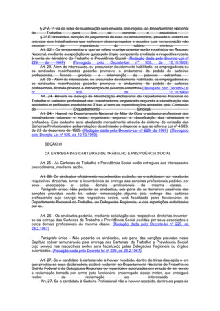 § 2º A 1ª via da ficha de qualificação será enviada, sob registo, ao Departamento Nacional
do         TrabaIho        para        fins      de       controle        e      estatística.
      § 3º E' concedida isenção do pagamento de taxa ou emolumentos, provado o estado de
pobreza, aos trabalhadores que estiverem desempregados e àqueles cuja remuneração não
exceder            da           importância           do         salário         mínimo.
      Art. 22 - Os emolumentos a que se refere o artigo anterior serão recolhidos ao Tesouro
Nacional, mediante a expedição de guias pelo órgão competente creditada a respectiva receita
à conta do Ministério do Trabalho e Previdência Social. (Redação dada pelo Decreto-Lei nº
229,     de     1967)      (Revogado        pelo   Decreto-Lei    nº     926,   de     10.10.1969)
      Art. 23. Alem do interessado, ou procurador devidamente habilitado, os empregadores ou
os sindicatos reconhecidos poderão promover o andamento do pedido de carteiras
profissionais,     ficando     proibida      a   intervenção    de      pessoas     estranhas.
      Art. 23 - Alem do interessado, ou procurador devidamente habilitado, os empregadores ou
os sindicatos reconhecidos poderão promover o andamento do pedido de carteiras
profissionais, ficando proibida a intervenção de pessoas estranhas.(Revogado pelo Decreto-Lei
nº                           926,                          de                          10.10.1969)
      Art. 24. Haverá no Serviço de Identificação Profissional do Departamento Nacional do
Trabalho o cadastro profissional dos trabalhadores, organizado segundo a classificação das
atividades e profissões estatuida na Título V com as especificações adotadas pela Comissão
do                          Enquadramento                          Sindical.
      Art. 24 - Haverá no Departamento Nacional de Mão de Obra o cadastro profissional dos
trabalhadores urbanos e rurais, organizado segundo a classificação das atividades e
profissões. Este cadastro será atualizado mensalmente através do sistema de emissão das
Carteiras Profissionais e pelas relações de admissão e dispensa a que se refere a Lei nº 4.923,
de 23 de dezembro de 1965. (Redação dada pelo Decreto-Lei nº 229, de 1967) (Revogado
pelo Decreto-Lei nº 926, de 10.10.1969)

        SEÇÃO III

        DA ENTREGA DAS CARTEIRAS DE TRABALHO E PREVIDÊNCIA SOCIAL

    Art. 25 - As Carteiras de Trabalho e Previdência Social serão entregues aos interessados
pessoalmente, mediante recibo.

      Art. 26. Os sindicatos oficialmente reconhecidos poderão, se o solicitarem por escrito às
respectivas diretorias, tomar a incumbência da entrega das carteiras profissionais pedidas por
seus      associados      e   pelos     demais    profissionais   da     mesma      classe.
      Parágrafo único. Não poderão os sindicatos, sob pena de se tornarem passíveis das
sanções previstas nesta lei, cobrar remuneração alguma pela entrega das carteiras
profissionais cujo serviço nas respectivas sedes, será fiscalizado pelos funcionários do
Departamento Nacional do Trabalho, ou Delegacias Regionais, e das repartições autorizadas
por lei.

     Art. 26 - Os sindicatos poderão, mediante solicitação das respectivas diretorias incumbir-
se da entrega das Carteiras de Trabalho e Previdência Social pedidas por seus associados e
pelos demais profissionais da mesma classe. (Redação dada pelo Decreto-lei nº 229, de
28.2.1967)

      Parágrafo único - Não poderão os sindicatos, sob pena das sanções previstas neste
Capítulo cobrar remuneração pela entrega das Carteiras de Trabalho e Previdência Social,
cujo serviço nas respectivas sedes será fiscalizado pelas Delegacias Regionais ou órgãos
autorizados. (Redação dada pelo Decreto-lei nº 229, de 28.2.1967)

      Art. 27. Se o candidato à carteira não a houver recebido, dentro de trinta dias após o em
que prestou as suas declarações, poderá reclamar ao Departamento Nacional do Trabalho no
Distrito Federal e às Delegacias Regionais ou repartições autorizadas em virtude de lei, sendo
a reclamação tomada por termo pelo funcionário encarregado desse mister, que entregará
recibo              da            reclamação              ao            interessado.
       Art. 27. Se o candidato à Carteira Profissional não a houver recebido, dentro do prazo de
 