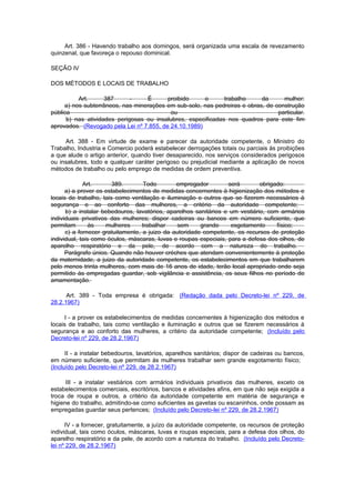 Art. 386 - Havendo trabalho aos domingos, será organizada uma escala de revezamento
quinzenal, que favoreça o repouso dominical.

SEÇÃO IV

DOS MÉTODOS E LOCAIS DE TRABALHO

          Art.      387      -    É       proibido     o      trabalho     da      mulher:
     a) nos subterrâneos, nas minerações em sub-solo, nas pedreiras e obras, de construção
pública                                    ou                                    particular.
      b) nas atividades perigosas ou insalubres, especificadas nos quadros para este fim
aprovados. (Revogado pela Lei nº 7.855, de 24.10.1989)

     Art. 388 - Em virtude de exame e parecer da autoridade competente, o Ministro do
Trabalho, Industria e Comercio poderá estabelecer derrogações totais ou parciais às proibições
a que alude o artigo anterior, quando tiver desaparecido, nos serviços considerados perigosos
ou insalubres, todo e qualquer caráter perigoso ou prejudicial mediante a aplicação de novos
métodos de trabalho ou pelo emprego de medidas de ordem preventiva.

             Art.       389.        Todo       empregador         será        obrigado:
      a) a prover os estabelecimentos de medidas concernentes à higienização dos métodos e
locais de trabalho, tais como ventilação e iluminação e outros que se fizerem necessários à
segurança e ao conforto das mulheres, a critério da autoridade competente;
      b) a instalar bebedouros, lavatórios, aparelhos sanitários e um vestiário, com armários
individuais privativos das mulheres; dispor cadeiras ou bancos em número suficiente, que
permitam        às    mulheres     trabalhar    sem     grande     esgotamento      físico;
      c) a fornecer gratuitamente, a juizo da autoridade competente, os recursos de proteção
individual, tais como óculos, máscaras, luvas e roupas especiais, para a defesa dos olhos, de
aparelho respiratório e da pele, de acordo com a natureza do trabalho.
      Parágrafo único. Quando não houver créches que atendam convenientemente à proteção
da maternidade, a juizo da autoridade competente, os estabelecimentos em que trabalharem
pelo menos trinta mulheres, com mais de 16 anos de idade, terão local apropriado onde seja
permitido às empregadas guardar, sob vigilância e assistência, os seus filhos no período de
amamentação.

      Art. 389 - Toda empresa é obrigada: (Redação dada pelo Decreto-lei nº 229, de
28.2.1967)

     I - a prover os estabelecimentos de medidas concernentes à higienização dos métodos e
locais de trabalho, tais como ventilação e iluminação e outros que se fizerem necessários à
segurança e ao conforto das mulheres, a critério da autoridade competente; (Incluído pelo
Decreto-lei nº 229, de 28.2.1967)

      II - a instalar bebedouros, lavatórios, aparelhos sanitários; dispor de cadeiras ou bancos,
em número suficiente, que permitam às mulheres trabalhar sem grande esgotamento físico;
(Incluído pelo Decreto-lei nº 229, de 28.2.1967)

      III - a instalar vestiários com armários individuais privativos das mulheres, exceto os
estabelecimentos comerciais, escritórios, bancos e atividades afins, em que não seja exigida a
troca de roupa e outros, a critério da autoridade competente em matéria de segurança e
higiene do trabalho, admitindo-se como suficientes as gavetas ou escaninhos, onde possam as
empregadas guardar seus pertences; (Incluído pelo Decreto-lei nº 229, de 28.2.1967)

      IV - a fornecer, gratuitamente, a juízo da autoridade competente, os recursos de proteção
individual, tais como óculos, máscaras, luvas e roupas especiais, para a defesa dos olhos, do
aparelho respiratório e da pele, de acordo com a natureza do trabalho. (Incluído pelo Decreto-
lei nº 229, de 28.2.1967)
 