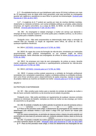 § 1º - Os estabelecimentos em que trabalharem pelo menos 30 (trinta) mulheres com mais
de 16 (dezesseis) anos de idade terão local apropriado onde seja permitido às empregadas
guardar sob vigilância e assistência os seus filhos no período da amamentação. (Incluído pelo
Decreto-lei nº 229, de 28.2.1967)

      § 2º - A exigência do § 1º poderá ser suprida por meio de creches distritais mantidas,
diretamente ou mediante convênios, com outras entidades públicas ou privadas, pelas próprias
empresas, em regime comunitário, ou a cargo do SESI, do SESC, da LBA ou de entidades
sindicais. (Incluído pelo Decreto-lei nº 229, de 28.2.1967)

     Art. 390 - Ao empregador é vedado empregar a mulher em serviço que demande o
emprego de força muscular superior a 20 (vinte) quilos para o trabalho continuo, ou 25 (vinte e
cinco) quilos para o trabalho ocasional.

     Parágrafo único - Não está compreendida na determinação deste artigo a remoção de
material feita por impulsão ou tração de vagonetes sobre trilhos, de carros de mão ou
quaisquer aparelhos mecânicos.

       Art. 390-A. (VETADO). (Incluído pela Lei nº 9.799, de 1999)

      Art. 390-B. As vagas dos cursos de formação de mão-de-obra, ministrados por instituições
governamentais, pelos próprios empregadores ou por qualquer órgão de ensino
profissionalizante, serão oferecidas aos empregados de ambos os sexos.(Incluído pela Lei nº
9.799, de 1999)

      Art. 390-C. As empresas com mais de cem empregados, de ambos os sexos, deverão
manter programas especiais de incentivos e aperfeiçoamento profissional da mão-de-obra.
(Incluído pela Lei nº 9.799, de 1999)

       Art. 390-D. (VETADO). (Incluído pela Lei nº 9.799, de 1999)

     Art. 390-E. A pessoa jurídica poderá associar-se a entidade de formação profissional,
sociedades civis, sociedades cooperativas, órgãos e entidades públicas ou entidades sindicais,
bem como firmar convênios para o desenvolvimento de ações conjuntas, visando à execução
de projetos relativos ao incentivo ao trabalho da mulher. (Incluído pela Lei nº 9.799, de 1999)

SEÇÃO V

DA PROTEÇÃO À MATERNIDADE

      Art. 391 - Não constitui justo motivo para a rescisão do contrato de trabalho da mulher o
fato de haver contraído matrimônio ou de encontrar-se em estado de gravidez.

      Parágrafo único - Não serão permitidos em regulamentos de qualquer natureza contratos
coletivos ou individuais de trabalho, restrições ao direito da mulher ao seu emprego, por motivo
de casamento ou de gravidez.

     Art. 392. É proibido o trabalho da mulher grávida no período de seis (6) semanas antes e
seis              semanas                depois              do             parto.
     § 1º Para os fins previstos neste artigo, o afastamento da empregada de seu trabalho será
determinado pelo atestado médico a que alude o artigo 375, que deverá ser visado pelo
empregador.
     § 2º Em casos excepcionais, os períodos de repouso antes e depois do parto poderão ser
aumentados de mais duas (2) semanas cada um, mediante atestado médico, dado na forma do
parágrafo                                          anterior.
     Art. 392 - É proibido o trabalho da mulher grávida no período de 4 (quatro) semanas antes
e 8 (oito) semanas depois do parto. (Redação dada pelo Decreto-lei nº 229, de 28.2.1967)
    § 1º - Para os fins previstos neste artigo, o início do afastamento da empregada de seu
 