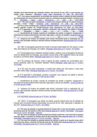 trabalho será determinado por atestado médico nos termos do art. 375, o qual deverá ser
visado pela empresa. (Redação dada pelo Decreto-lei nº 229, de 28.2.1967)
      § 2º - Em casos excepcionais, os períodos de repouso antes e depois do parto poderão
ser aumentados de mais 2 (duas) semanas cada um, mediante atestado médico, na forma do §
1º.        (Redação      dada       pelo     Decreto-lei    nº    229,     de      28.2.1967)
      § 3º - Em caso de parto antecipado, a mulher terá sempre direito às 12 (doze) semanas
previstas      neste  artigo.    (Incluído   pelo   Decreto-lei nº   229,    de    28.2.1967)
      § 4º Em casos excepcionais, mediante atestado médico, na forma do § 1º é permitido à
mulher grávida mudar de função.(Incluído pelo Decreto-lei nº 229, de 28.2.1967)
      § 4o É garantido à empregada, durante a gravidez, sem prejuízo do salário e demais
direitos:       (Redação       dada        pela     Lei      nº    9.799,      de       1999)
      I - transferência de função, quando as condições de saúde o exigirem, assegurada a
retomada da função anteriormente exercida, logo após o retorno ao trabalho; (Incluído pela Lei
nº                            9.799,                         de                         1999)
       II - dispensa do horário de trabalho pelo tempo necessário para a realização de, no
mínimo, seis consultas médicas e demais exames complementares. (Incluído pela Lei nº 9.799,
de 1999)

      Art. 392. A empregada gestante tem direito à licença-maternidade de 120 (cento e vinte)
dias, sem prejuízo do emprego e do salário. (Redação dada pela Lei nº 10.421, 15.4.2002)

      § 1o A empregada deve, mediante atestado médico, notificar o seu empregador da data do
início do afastamento do emprego, que poderá ocorrer entre o 28º (vigésimo oitavo) dia antes
do parto e ocorrência deste. (Redação dada pela Lei nº 10.421, 15.4.2002)

     § 2o Os períodos de repouso, antes e depois do parto, poderão ser aumentados de 2
(duas) semanas cada um, mediante atestado médico.(Redação dada pela Lei nº 10.421,
15.4.2002)

      § 3o Em caso de parto antecipado, a mulher terá direito aos 120 (cento e vinte) dias
previstos neste artigo. (Redação dada pela Lei nº 10.421, 15.4.2002)

      § 4o É garantido à empregada, durante a gravidez, sem prejuízo do salário e demais
direitos:(Redação dada pela Lei nº 9.799, de 26.5.1999)

      I - transferência de função, quando as condições de saúde o exigirem, assegurada a
retomada da função anteriormente exercida, logo após o retorno ao trabalho; (Incluído pela Lei
nº 9.799, de 26.5.1999)

     II - dispensa do horário de trabalho pelo tempo necessário para a realização de, no
mínimo, seis consultas médicas e demais exames complementares. (Incluído pela Lei nº 9.799,
de 26.5.1999)

     § 5o (VETADO) (incluído pela Lei nº 10.421, de 2002)

      Art. 392-A. À empregada que adotar ou obtiver guarda judicial para fins de adoção de
criança será concedida licença-maternidade nos termos do art. 392, observado o disposto no
seu § 5o. (Incluído pela Lei nº 10.421, 15.4.2002)

      § 1o No caso de adoção ou guarda judicial de criança até 1 (um) ano de idade, o período
de licença será de 120 (cento e vinte) dias.(Incluído pela Lei nº 10.421, 15.4.2002) (Revogado
pela Lei nº 12.010, de 2009) Vigência
      § 2o No caso de adoção ou guarda judicial de criança a partir de 1 (um) ano até 4 (quatro)
anos de idade, o período de licença será de 60 (sessenta) dias.(Incluído pela Lei nº 10.421,
15.4.2002) (Revogado pela Lei nº 12.010, de 2009) Vigência
      § 3o No caso de adoção ou guarda judicial de criança a partir de 4 (quatro) anos até 8
(oito) anos de idade, o período de licença será de 30 (trinta) dias.(Incluído pela Lei nº 10.421,
15.4.2002) (Revogado pela Lei nº 12.010, de 2009) Vigência
 