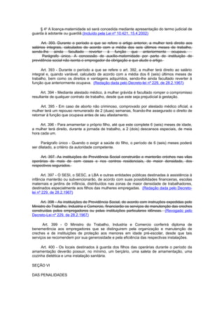 § 4o A licença-maternidade só será concedida mediante apresentação do termo judicial de
guarda à adotante ou guardiã.(Incluído pela Lei nº 10.421, 15.4.2002)

      Art. 393. Durante o período a que se refere o artigo anterior, a mulher terá direito aos
salários integrais, calculados de acordo com a média dos seis últimos meses de trabalho,
sendo-lhe ainda facultado reverter à função que anteriormente ocupava.
      Parágrafo único. A concessão de auxílio-maternidade por parte de instituição de
previdência social não isenta o empregador da obrigação a que alude o artigo.

      Art. 393 - Durante o período a que se refere o art. 392, a mulher terá direito ao salário
integral e, quando variável, calculado de acordo com a média dos 6 (seis) últimos meses de
trabalho, bem como os direitos e vantagens adquiridos, sendo-lhe ainda facultado reverter à
função que anteriormente ocupava. (Redação dada pelo Decreto-lei nº 229, de 28.2.1967)

     Art. 394 - Mediante atestado médico, à mulher grávida é facultado romper o compromisso
resultante de qualquer contrato de trabalho, desde que este seja prejudicial à gestação.

      Art. 395 - Em caso de aborto não criminoso, comprovado por atestado médico oficial, a
mulher terá um repouso remunerado de 2 (duas) semanas, ficando-lhe assegurado o direito de
retornar à função que ocupava antes de seu afastamento.

     Art. 396 - Para amamentar o próprio filho, até que este complete 6 (seis) meses de idade,
a mulher terá direito, durante a jornada de trabalho, a 2 (dois) descansos especiais, de meia
hora cada um.

     Parágrafo único - Quando o exigir a saúde do filho, o período de 6 (seis) meses poderá
ser dilatado, a critério da autoridade competente.

     Art. 397. As instituições de Previdência Social construirão e manterão créches nas vilas
operárias de mais de cem casas e nos centros residenciais, de maior densidade, dos
respectivos segurados.

      Art. 397 - O SESI, o SESC, a LBA e outras entidades públicas destinadas à assistência à
infância manterão ou subvencionarão, de acordo com suas possibilidades financeiras, escolas
maternais e jardins de infância, distribuídos nas zonas de maior densidade de trabalhadores,
destinados especialmente aos filhos das mulheres empregadas. (Redação dada pelo Decreto-
lei nº 229, de 28.2.1967)

     Art. 398 - As instituições de Previdência Social, de acordo com instruções expedidas pelo
Ministro do Trabalho, Industria e Comercio, financiarão os serviços de manutenção das creches
construídas pelos empregadores ou pelas instituições particulares idôneas. (Revogado pelo
Decreto-Lei nº 229, de 28.2.1967)

      Art. 399 - O Ministro do Trabalho, Industria e Comercio conferirá diploma de
benemerência aos empregadores que se distinguirem pela organização e manutenção de
creches e de instituições de proteção aos menores em idade pré-escolar, desde que tais
serviços se recomendem por sua generosidade e pela eficiência das respectivas instalações.

     Art. 400 - Os locais destinados à guarda dos filhos das operárias durante o período da
amamentação deverão possuir, no mínimo, um berçário, uma saleta de amamentação, uma
cozinha dietética e uma instalação sanitária.

SEÇÃO VI

DAS PENALIDADES
 