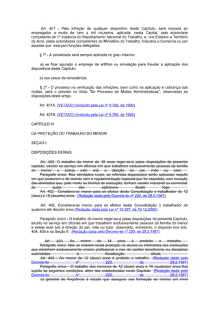 Art. 401 - Pela infração de qualquer dispositivo deste Capítulo, será imposta ao
empregador a multa de cem a mil cruzeiros, aplicada, nesta Capital, pela autoridade
competente de 1ª instância do Departamento Nacional do Trabalho, e, nos Estados e Território
do Acre, pelas autoridades competentes do Ministério do Trabalho, Industria e Comercio ou por
aquelas que exerçam funções delegadas.

    § 1º - A penalidade será sempre aplicada no grau máximo:

     a) se ficar apurado o emprego de artifício ou simulação para fraudar a aplicação dos
dispositivos deste Capítulo;

    b) nos casos de reincidência.

     § 2º - O processo na verificação das infrações, bem como na aplicação e cobrança das
multas, será o previsto no título "Do Processo de Multas Administrativas", observadas as
disposições deste artigo.

    Art. 401A. (VETADO) (Incluído pela Lei nº 9.799, de 1999)

    Art. 401B. (VETADO) (Incluído pela Lei nº 9.799, de 1999)

CAPÍTULO IV

DA PROTEÇÃO DO TRABALHO DO MENOR

SEÇÃO I

DISPOSIÇÕES GERAIS

      Art. 402. O trabalho do menor de 18 anos reger-se-á pelas disposições do presente
capítulo, exceto no serviço em oficinas em que trabalhem exclusivamente pessoas da família
do    menor     e    esteja   este   sob   a    direção    do    pai,   mãe    ou    tutor.
     Parágrafo único. Nas atividades rurais, as referidas disposições serão aplicadas naquilo
em que couberem e de acordo com a regulamentação especial que for expedida, com exceção
das atividades que, pelo modo ou técnica de execução, tenham carater industrial ou comercial,
às           quais           são          aplicaveis          desde           logo.
     Art. 402 - Considera-se menor para os efeitos desta Consolidação o trabalhador de 12
(doze) a 18 (dezoito) anos. (Redação dada pelo Decreto-lei nº 229, de 28.2.1967)

     Art. 402. Considera-se menor para os efeitos desta Consolidação o trabalhador de
quatorze até dezoito anos.(Redação dada pela Lei nº 10.097, de 19.12.2000)

     Parágrafo único - O trabalho do menor reger-se-á pelas disposições do presente Capítulo,
exceto no serviço em oficinas em que trabalhem exclusivamente pessoas da família do menor
e esteja este sob a direção do pai, mãe ou tutor, observado, entretanto, o disposto nos arts.
404, 405 e na Seção II. (Redação dada pelo Decreto-lei nº 229, de 28.2.1967)

         Art.   403.    Ao    menor    de     14     anos   é    proibido     o  trabalho.
      Parágrafo único. Não se incluem nesta proibição os alunos ou internados nas instituições
que ministrem exclusivamente ensino profissional e nas de caráter beneficente ou disciplinar
submetidas                  à               fiscalização                oficial.
      Art. 403 - Ao menor de 12 (doze) anos é proibido o trabalho. (Redação dada pelo
Decreto-lei                nº               229,                de                 28.2.1967)
      Parágrafo único - O trabalho dos menores de 12 (doze) anos a 14 (quatorze) anos fica
sujeito às seguintes condições, além das estabelecidas neste Capítulo: (Redação dada pelo
Decreto-lei                nº               229,                de                 28.2.1967)
      a) garantia de freqüência à escola que assegure sua formação ao menos em nível
 