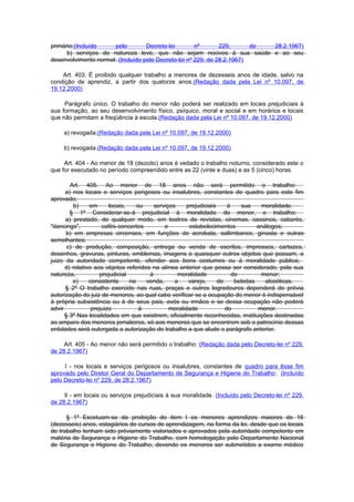 primário;(Incluído    pelo         Decreto-lei        nº       229,      de 28.2.1967)
      b) serviços de natureza leve, que não sejam nocivos à sua saúde e ao seu
desenvolvimento normal. (Incluído pelo Decreto-lei nº 229, de 28.2.1967)

    Art. 403. É proibido qualquer trabalho a menores de dezesseis anos de idade, salvo na
condição de aprendiz, a partir dos quatorze anos.(Redação dada pela Lei nº 10.097, de
19.12.2000)

     Parágrafo único. O trabalho do menor não poderá ser realizado em locais prejudiciais à
sua formação, ao seu desenvolvimento físico, psíquico, moral e social e em horários e locais
que não permitam a freqüência à escola.(Redação dada pela Lei nº 10.097, de 19.12.2000)

     a) revogada;(Redação dada pela Lei nº 10.097, de 19.12.2000)

     b) revogada.(Redação dada pela Lei nº 10.097, de 19.12.2000)

     Art. 404 - Ao menor de 18 (dezoito) anos é vedado o trabalho noturno, considerado este o
que for executado no período compreendido entre as 22 (vinte e duas) e as 5 (cinco) horas.

        Art. 405. Ao menor de 18 anos não será permitido o trabalho:
      a) nos locais e serviços perigosos ou insalubres, constantes de quadro para este fim
aprovado;
         b)     em      locais,    ou    serviços     prejudiciais     à    sua    moralidade.
        § 1º Considerar-se-á prejudicial à moralidade do menor, o trabalho:
      a) prestado, de qualquer modo, em teatros de revistas, cinemas, cassinos, cabarés,
"dancings",          cafés-concertos         e         estabelecimentos           análogos;
      b) em empresas circenses, em funções de acrobata, saltimbanco, ginasta e outras
semelhantes;
       c) de produção, composição, entrega ou venda de escritos, impressos, cartazes,
desenhos, gravuras, pinturas, emblemas, imagens e quaisquer outros objetos que possam, a
juizo da autoridade competente, ofender aos bons costumes ou à moralidade pública;
      d) relativo aos objetos referidos na alínea anterior que possa ser considerado, pela sua
natureza,           prejudicial        à          moralidade             do        menor;
         e)     consistente     na    venda,     a     varejo,     de     bebidas    alcoólicas.
      § 2º O trabalho exercido nas ruas, praças e outros logradouros dependerá de prévia
autorização do juiz de menores, ao qual cabe verificar se a ocupação do menor é indispensável
à própria subsistência ou à de seus pais, avós ou irmãos e se dessa ocupação não poderá
advir            prejuizo           à          moralidade             do          menor.
      § 3º Nas localidades em que existirem, oficialmente reconhecidas, instituições destinadas
ao amparo dos menores jornaleiros, só aos menores que se encontrem sob o patrocínio dessas
entidades será outorgada a autorização de trabalho a que alude o parágrafo anterior.

     Art. 405 - Ao menor não será permitido o trabalho: (Redação dada pelo Decreto-lei nº 229,
de 28.2.1967)

     I - nos locais e serviços perigosos ou insalubres, constantes de quadro para êsse fim
aprovado pelo Diretor Geral do Departamento de Segurança e Higiene do Trabalho; (Incluído
pelo Decreto-lei nº 229, de 28.2.1967)

     II - em locais ou serviços prejudiciais à sua moralidade. (Incluído pelo Decreto-lei nº 229,
de 28.2.1967)

      § 1º Excetuam-se da proibição do item I os menores aprendizes maiores de 16
(dezesseis) anos, estagiários de cursos de aprendizagem, na forma da lei, desde que os locais
de trabalho tenham sido prèviamente vistoriados e aprovados pela autoridade competente em
matéria de Segurança e Higiene do Trabalho, com homologação pelo Departamento Nacional
de Segurança e Higiene do Trabalho, devendo os menores ser submetidos a exame médico
 