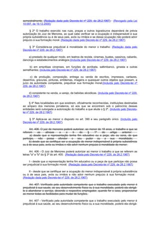 semestralmente. (Redação dada pelo Decreto-lei nº 229, de 28.2.1967)        (Revogado pela Lei
10.097, de 19.12.2000)

      § 2º O trabalho exercido nas ruas, praças e outros logradouros dependerá de prévia
autorização do Juiz de Menores, ao qual cabe verificar se a ocupação é indispensável à sua
própria subsistência ou à de seus pais, avós ou irmãos e se dessa ocupação não poderá advir
prejuízo à sua formação moral. (Redação dada pelo Decreto-lei nº 229, de 28.2.1967)

     § 3º Considera-se prejudicial à moralidade do menor o trabalho: (Redação dada pelo
Decreto-lei nº 229, de 28.2.1967)

    a) prestado de qualquer modo, em teatros de revista, cinemas, buates, cassinos, cabarés,
dancings e estabelecimentos análogos;(Incluída pelo Decreto-lei nº 229, de 28.2.1967)

    b) em emprêsas circenses, em funções de acróbata, saltimbanco, ginasta e outras
semelhantes; (Incluída pelo Decreto-lei nº 229, de 28.2.1967)

      c) de produção, composição, entrega ou venda de escritos, impressos, cartazes,
desenhos, gravuras, pinturas, emblemas, imagens e quaisquer outros objetos que possam, a
juízo da autoridade competente, prejudicar sua formação moral;(Incluída pelo Decreto-lei nº
229, de 28.2.1967)

     d) consistente na venda, a varejo, de bebidas alcoólicas. (Incluída pelo Decreto-lei nº 229,
de 28.2.1967)

      § 4º Nas localidades em que existirem, oficialmente reconhecidas, instituições destinadas
ao amparo dos menores jornaleiros, só aos que se encontrem sob o patrocínio dessas
entidades será outorgada a autorização do trabalho a que alude o § 2º. (Incluído pelo Decreto-
lei nº 229, de 28.2.1967)

     § 5º Aplica-se ao menor o disposto no art. 390 e seu parágrafo único. (Incluído pelo
Decreto-lei nº 229, de 28.2.1967)

      Art. 406. O juiz de menores poderá autorizar, ao menor de 18 anos, e trabalho a que se
referem      as     alíneas    a     e    b    do    §    1º    do     artigo    anterior:
      a) desde que a representação tenha fim educativo ou a peça, ato ou cena, de que
participe,    não    possa    ofender    o   seu    pudor    ou   a    sua    moralidade;
      b) desde que se certifique ser a ocupação do menor indispensável à própria subsistência
ou à de seus pais, avós ou irmãos e não advir nenhum prejuizo à moralidade do menor.

      Art. 406 - O Juiz de Menores poderá autorizar ao menor o trabalho a que se referem as
letras "a" e "b" do § 3º do art. 405: (Redação dada pelo Decreto-lei nº 229, de 28.2.1967)

     I - desde que a representação tenha fim educativo ou a peça de que participe não possa
ser prejudicial à sua formação moral; (Redação dada pelo Decreto-lei nº 229, de 28.2.1967)

    II - desde que se certifique ser a ocupação do menor indispensável à própria subsistência
ou à de seus pais, avós ou irmãos e não advir nenhum prejuízo à sua formação moral.
(Redação dada pelo Decreto-lei nº 229, de 28.2.1967)

      Art. 407. Verificado pela autoridade competente que o trabalho executado pelo menor é
prejudicial à sua saude, ao seu desenvolvimento físico ou à sua moralidade, poderá ela obrigá-
lo a abandonar o serviço, devendo o respectivo empregador, quando for o caso, proporcionar
ao menor todas as facilidades para mudar de funções.

     Art. 407 - Verificado pela autoridade competente que o trabalho executado pelo menor é
prejudicial à sua saúde, ao seu desenvolvimento físico ou a sua moralidade, poderá ela obrigá-
 