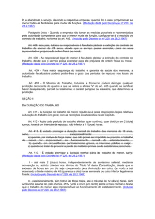 lo a abandonar o serviço, devendo a respectiva empresa, quando for o caso, proporcionar ao
menor todas as facilidades para mudar de funções. (Redação dada pelo Decreto-lei nº 229, de
28.2.1967)

     Parágrafo único - Quando a empresa não tomar as medidas possíveis e recomendadas
pela autoridade competente para que o menor mude de função, configurar-se-á a rescisão do
contrato de trabalho, na forma do art. 483. (Incluído pelo Decreto-lei nº 229, de 28.2.1967)

     Art. 408. Aos pais, tutores ou responsáveis é facultado pleitear a extinção do contrato de
trabalho de menor de 21 anos, desde que o serviço possa acarretar, para os seus
representados, prejuizos de ordem física ou moral.

     Art. 408 - Ao responsável legal do menor é facultado pleitear a extinção do contrato de
trabalho, desde que o serviço possa acarretar para ele prejuízos de ordem física ou moral.
(Redação dada pelo Decreto-lei nº 229, de 28.2.1967)

      Art. 409 - Para maior segurança do trabalho e garantia da saúde dos menores, a
autoridade fiscalizadora poderá proibir-lhes o gozo dos períodos de repouso nos locais de
trabalho.

      Art. 410 - O Ministro do Trabalho, Industria e Comercio poderá derrogar qualquer
proibição decorrente do quadro a que se refere a alínea "a" do art. 405 quando se certificar
haver desaparecido, parcial ou totalmente, o caráter perigoso ou insalubre, que determinou a
proibição.

SEÇÃO II

DA DURAÇÃO DO TRABALHO

     Art. 411 - A duração do trabalho do menor regular-se-á pelas disposições legais relativas
à duração do trabalho em geral, com as restrições estabelecidas neste Capítulo.

     Art. 412 - Após cada período de trabalho efetivo, quer contínuo, quer dividido em 2 (dois)
turnos, haverá um intervalo de repouso, não inferior a 11(onze) horas.

     Art. 413. É vedado prorrogar a duração normal do trabalho dos menores de 18 anos,
salvo,                                    excepcionalmente:
     a) quando, por motivo de força maior, que não possa ser impedido ou previsto, o trabalho
do menor for imprecindivel ao funcionamento normal do estabelecimento;
      b) quando, em circunstâncias particularmente graves, o interesse público o exigir;
     c) quando se tratar de prevenir a perda de matérias primas ou de substâncias perecíveis.

     Art. 413 - É vedado prorrogar a duração normal diária do trabalho do menor, salvo:
(Redação dada pelo Decreto-lei nº 229, de 28.2.1967)

      I - até mais 2 (duas) horas, independentemente de acréscimo salarial, mediante
convenção ou acôrdo coletivo nos têrmos do Título VI desta Consolidação, desde que o
excesso de horas em um dia seja compensado pela diminuição em outro, de modo a ser
observado o limite máximo de 48 (quarenta e oito) horas semanais ou outro inferior legalmente
fixada; (Incluído pelo Decreto-lei nº 229, de 28.2.1967)

     II - excepcionalmente, por motivo de fôrça maior, até o máximo de 12 (doze) horas, com
acréscimo salarial de, pelo menos, 25% (vinte e cinco por cento) sôbre a hora normal e desde
que o trabalho do menor seja imprescindível ao funcionamento do estabelecimento. (Incluído
pelo Decreto-lei nº 229, de 28.2.1967)
 