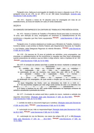 Parágrafo único. Aplica-se à prorrogação do trabalho do menor o disposto no art. 375, no
parágrafo único do art. 376, no art. 378 e no art. 384 desta Consolidação. (Incluído pelo
Decreto-lei nº 229, de 28.2.1967)

     Art. 414 - Quando o menor de 18 (dezoito) anos for empregado em mais de um
estabelecimento, as horas de trabalho em cada um serão totalizadas.

SEÇÃO III

DA ADMISSÃO EM EMPREGO E DA CARTEIRA DE TRABALHO E PREVIDÊNCIA SOCIAL

    Art. 415 - Haverá a Carteira de Trabalho e Previdência Social para todos os menores de
18 anos, sem distinção do sexo, empregados em empresas ou estabelecimentos de fins
econômicos e daqueles que lhes forem equiparados.                   (vide Decreto-lei nº 926, de
10.10.1969)

   Parágrafo único. A carteira obedecerá ao modelo que o Ministério do Trabalho, Indústria e
Comércio adotar e será emitida no Distrito Federal, pelo Departamento Nacional, do Trabalho
e, nos Estados, pelas Delegacias Regionais do referido Ministério.             (vide Decreto-lei
nº 926, de 10.10.1969)

    Art. 416 - Os menores de 18 anos só poderão ser admitidos, como empregados, nas
empresas ou estabelecimentos de fins econômicos e naqueles que lhes forem equiparados,
quando possuidores da carteira a que se refere o artigo anterior, salvo a hipótese do art. 422.
          (vide Decreto-lei nº 926, de 10.10.1969)

      Art. 417. A emissão da carteira será feita a pedido do menor, mediante a exibição dos
seguintes                                        documentos:
         a)    certidão    de    idade,    ou     documento    legal     que     a   substitua;
           b)     autorização       do      pai,     mãe     ou       responsavel      legal;
       c) autorização do juiz de menores, nos casos dos arts. 405 § 2º, e 406;
           d)     atestado      médico       de     capacidade      física      e     mental;
                    e)             atestado               de              vacinação;
            f)      prova       de       saber       ler,    escrever         e      contar;
      g) declaração do empregador, da qual consta a função que irá exercer o menor na
empresa;
       h) duas fotografias de frente, com as dimensões de 0,04 m x 0,03 m.
      § 1º Os documentos exigidos por este artigo serão isentos da selo e os indicados nas
alíneas            a          e           g,          passados            gratuitamente.
      § 2º Salvo a hipótese do art. 422, serão todos arquivados na repartição emissora da
carteira e constituirão o prontuário do menor.

     Art. 417 - A emissão da carteira será feita o pedido do menor, mediante a exibição dos
seguintes documentos: (Redação dada pelo Decreto-lei nº 229, de 28.2.1967)
(vide Decreto-lei nº 926, de 10.10.1969)

     I - certidão de idade ou documento legal que a substitua; (Redação dada pelo Decreto-lei
nº 229, de 28.2.1967)           (vide Decreto-lei nº 926, de 10.10.1969)

     II - autorização do pai, mãe ou responsável legal; (Redação dada pelo Decreto-lei nº 229,
de 28.2.1967)           (vide Decreto-lei nº 926, de 10.10.1969)

     III - autorização do Juiz de Menores, nos casos dos artigos 405, § 2º, e 406;(Redação
dada pelo Decreto-lei nº 229, de          28.2.1967)               (vide Decreto-lei nº 926, de
10.10.1969)
 