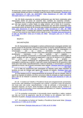 30 (trinta) dias, poderá reclamar às Delegacias Regionais ou órgãos autorizados, devendo ser
a reclamação tomada por têrmo e entregue recibo da mesma ao interessado. (Redação dada
pelo Decreto-lei nº 229, de 28.2.1967) (Vide Decreto-Lei nº 926, de 1969)
(Revogado pela Lei nº 7.855, de 24.10.1989)

      Art. 28. Serão arquivadas as carteiras profissionais que não forem reclamadas pelos
interessados dentro do prazo de sessenta dias, contados da respectiva emissão.
      Parágrafo único. A entrega das carteiras arquivadas ficará sujeita à busca de um cruzeiro
por mês que exceder o prazo fixado no artigo anterior, ate o limite de 5 cruzeiros.
      Art. 28. Serão arquivadas as Carteiras Profissionais que não forem reclamadas pelos
interessados dentro do prazo de 90 (noventa) dias contados da respectiva emissão. (Redação
dada pelo Decreto-lei nº 229, de 28.2.1967) (Vide Decreto-Lei nº 926, de 1969)
      Parágrafo único. A entrega das carteiras arquivadas ficará sujeita ao emolumento de
1/100 (um cem avos) do maior salário-mínimo vigente no país. (Redação dada pelo Decreto-lei
nº 229, de 28.2.1967) (Vide Lei nº 8.522, de 1992) (Revogado pela Lei nº 7.855, de
24.10.1989)

        SEÇÃO IV

        DAS ANOTAÇÕES

      Art. 29. Apresentada ao empregador a carteira profissional pelo empregado admitido, terá
aquele o prazo de 48 (quarenta e oito) horas para anotar na mesma, especificadamente, a data
de admissão, a natureza dos serviços o número no registo legal dos empregados e a
remuneração,          sob        as      penas        cominadas          nesta       lei.
      § 1º As anotações acima referidas serão feitas pelo próprio empregador ou por preposto
devidamente         autorizado,       e      não      poderão         ser      negadas.
      § 2º As anotações concernentes à remuneração devem especificar a determinação do
salário, qualquer que seja sua forma de pagamento, e seja ele em dinheiro ou em utilidades,
bem         como        a      indicação      da       estimativa       de      gorgeta.
      Art.29. A Carteira Profissional ser obrigatòriamente apresentada, contra recibo, pelo
empregado à emprêsa que o admitir, a qual terá o prazo improrrogável de 48 (quarenta e oito)
horas para nela anotar, especificadamente a data de admissão, a remuneração e condições
especiais se houver, sob as penas cominadas neste capítulo. (Redação dada pelo Decreto-lei
nº                          229,                         de                         28.2.1967)
     § 2º A falta de cumprimento pelo empregador do disposto neste artigo importará na
lavratura de auto de infração pelo agente da inspeção do trabalho. (Redação dada pelo
Decreto-lei                 nº               229,                 de                28.2.1967)
      § 3º Na hipótese do § 2º, independentemente da lavratura do auto do infração, cabe ao
agente da inspeção do trabalho, de ofício, comunicar a falta de anotação ao órgão competente
para o fim de se instaurar o processo de anotação. (Incluído pelo Decreto-lei nº 229, de
28.2.1967)

     Art. 29 - A Carteira de Trabalho e Previdência Social será obrigatoriamente apresentada,
contra recibo, pelo trabalhador ao empregador que o admitir, o qual terá o prazo de quarenta e
oito horas para nela anotar, especificamente, a data de admissão, a remuneração e as
condições especiais, se houver, sendo facultada a adoção de sistema manual, mecânico ou
eletrônico, conforme instruções a serem expedidas pelo Ministério do Trabalho. (Redação dada
pela Lei nº 7.855, de 24.10.1989)

     § 1º As anotações concernentes à remuneração devem especificar o salário, qualquer
que seja sua forma de pagamento, seja êle em dinheiro ou em utilidades, bem como a
estimativa da gorjeta. (Redação dada pelo Decreto-lei nº 229, de 28.2.1967)

    § 2º - As anotações na Carteira de Trabalho e Previdência Social serão feitas: (Redação
dada pela Lei nº 7.855, de 24.10.1989)

     a) na data-base; (Redação dada pela Lei nº 7.855, de 24.10.1989)
 